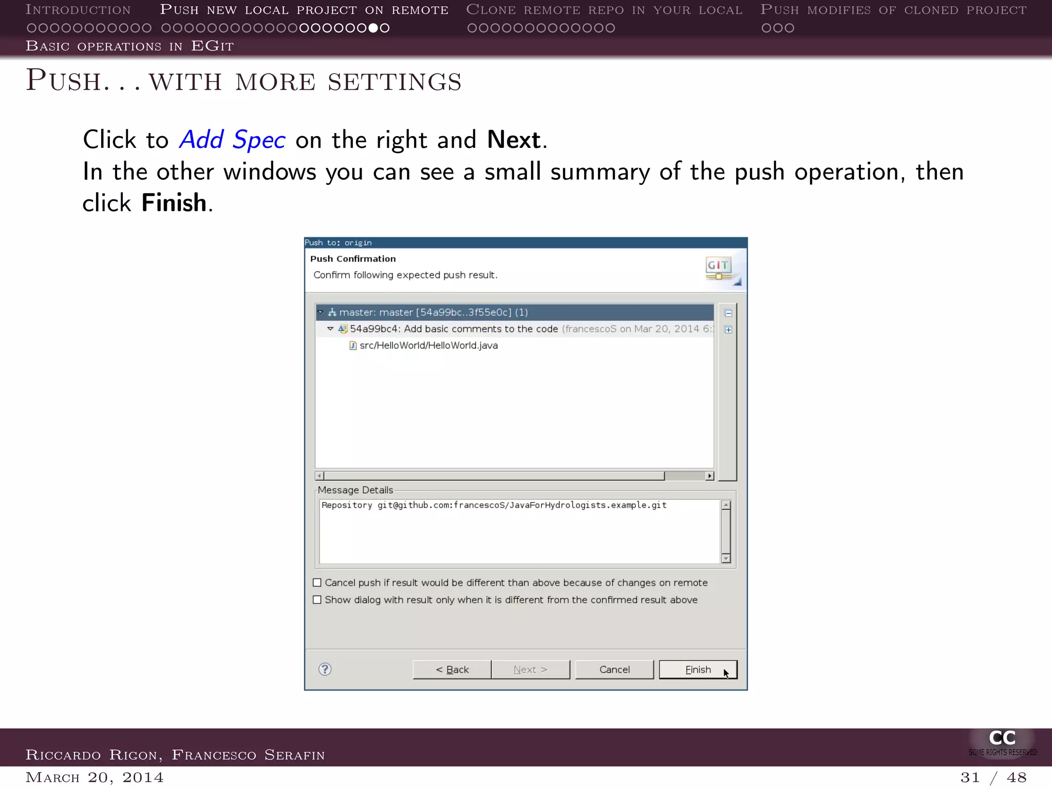 Introduction Push new local project on remote Clone remote repo in your local Push modifies of cloned project
Basic operations in EGit
Push. . . with more settings
Click to Add Spec on the right and Next.
In the other windows you can see a small summary of the push operation, then
click Finish.
Riccardo Rigon, Francesco Serafin
March 20, 2014 31 / 48
 