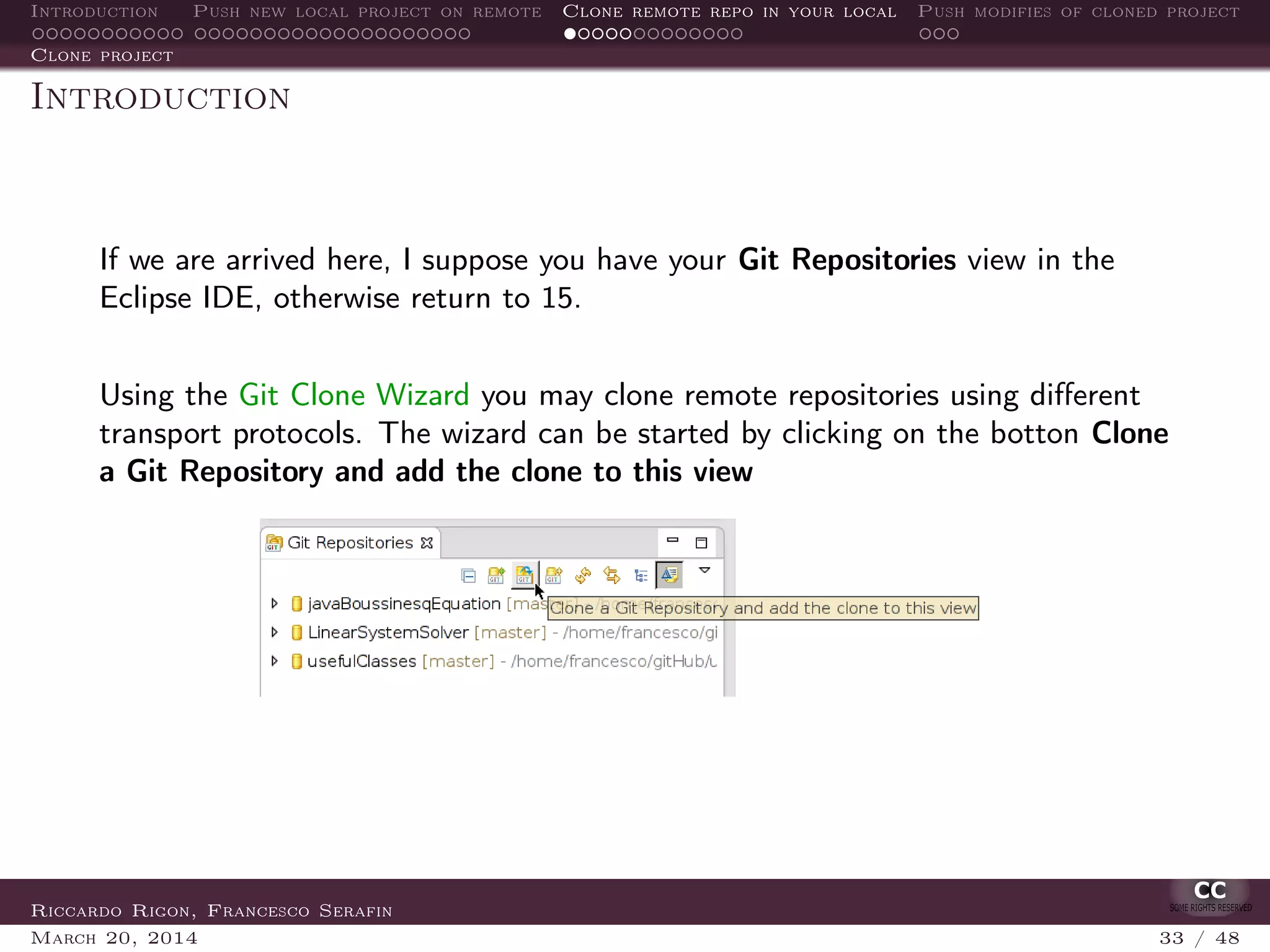 Introduction Push new local project on remote Clone remote repo in your local Push modifies of cloned project
Clone project
Introduction
If we are arrived here, I suppose you have your Git Repositories view in the
Eclipse IDE, otherwise return to 15.
Using the Git Clone Wizard you may clone remote repositories using diﬀerent
transport protocols. The wizard can be started by clicking on the botton Clone
a Git Repository and add the clone to this view
Riccardo Rigon, Francesco Serafin
March 20, 2014 33 / 48
 