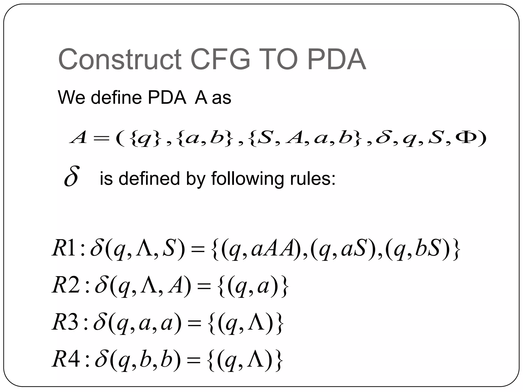 Construct CFG TO PDA
We define PDA A as
is defined by following rules:
),,,},,,,{},,{},({  SqbaASbaqA 

)},{(),,(:4
)},{(),,(:3
)},{(),,(:2
)},(),,(),,{(),,(:1




qbbqR
qaaqR
aqAqR
bSqaSqaAAqSqR




 