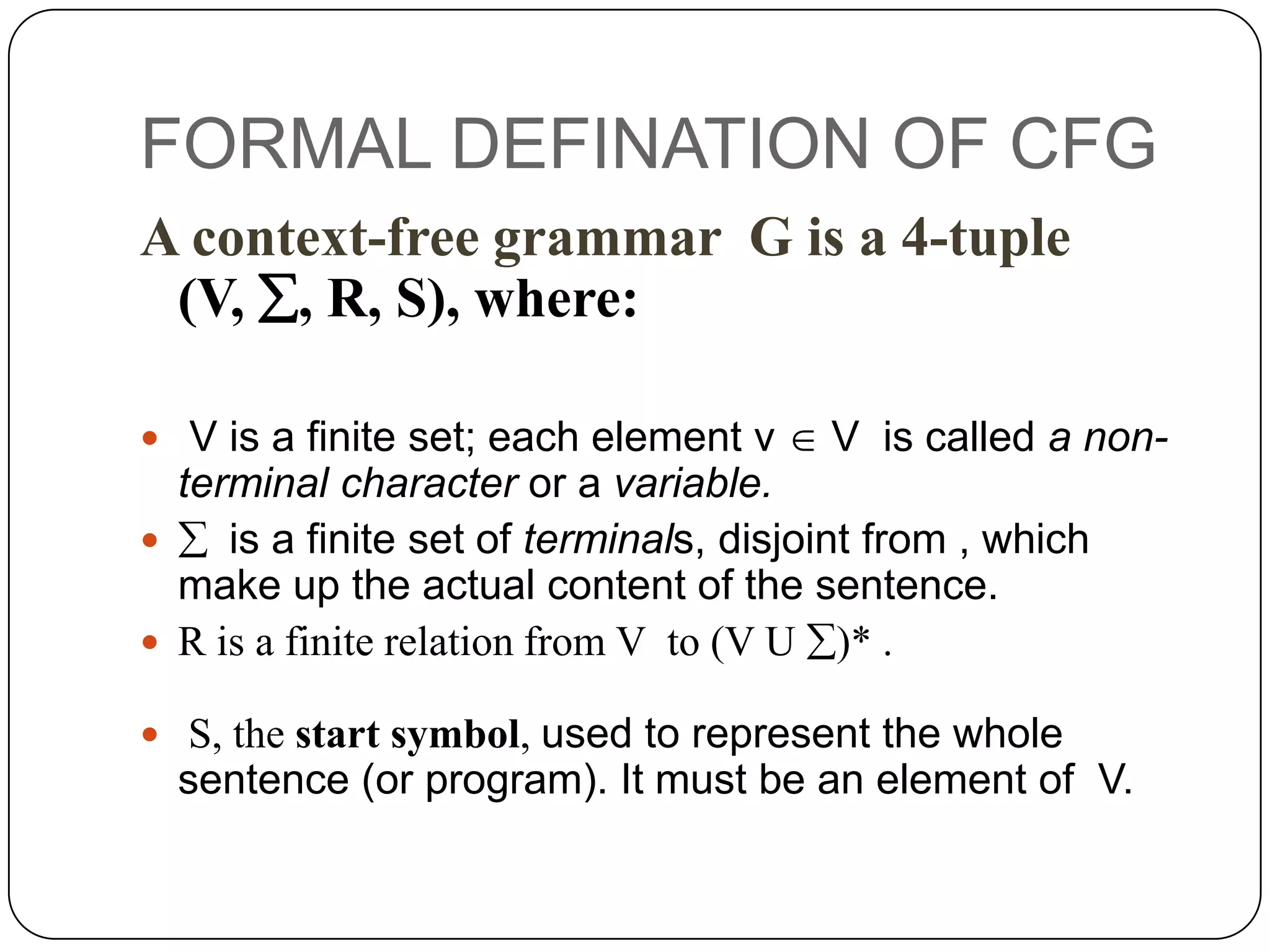 FORMAL DEFINATION OF CFG
A context-free grammar G is a 4-tuple
(V, , R, S), where:
 V is a finite set; each element v  V is called a non-
terminal character or a variable.
  is a finite set of terminals, disjoint from , which
make up the actual content of the sentence.
 R is a finite relation from V to (V U )* .
 S, the start symbol, used to represent the whole
sentence (or program). It must be an element of V.
 