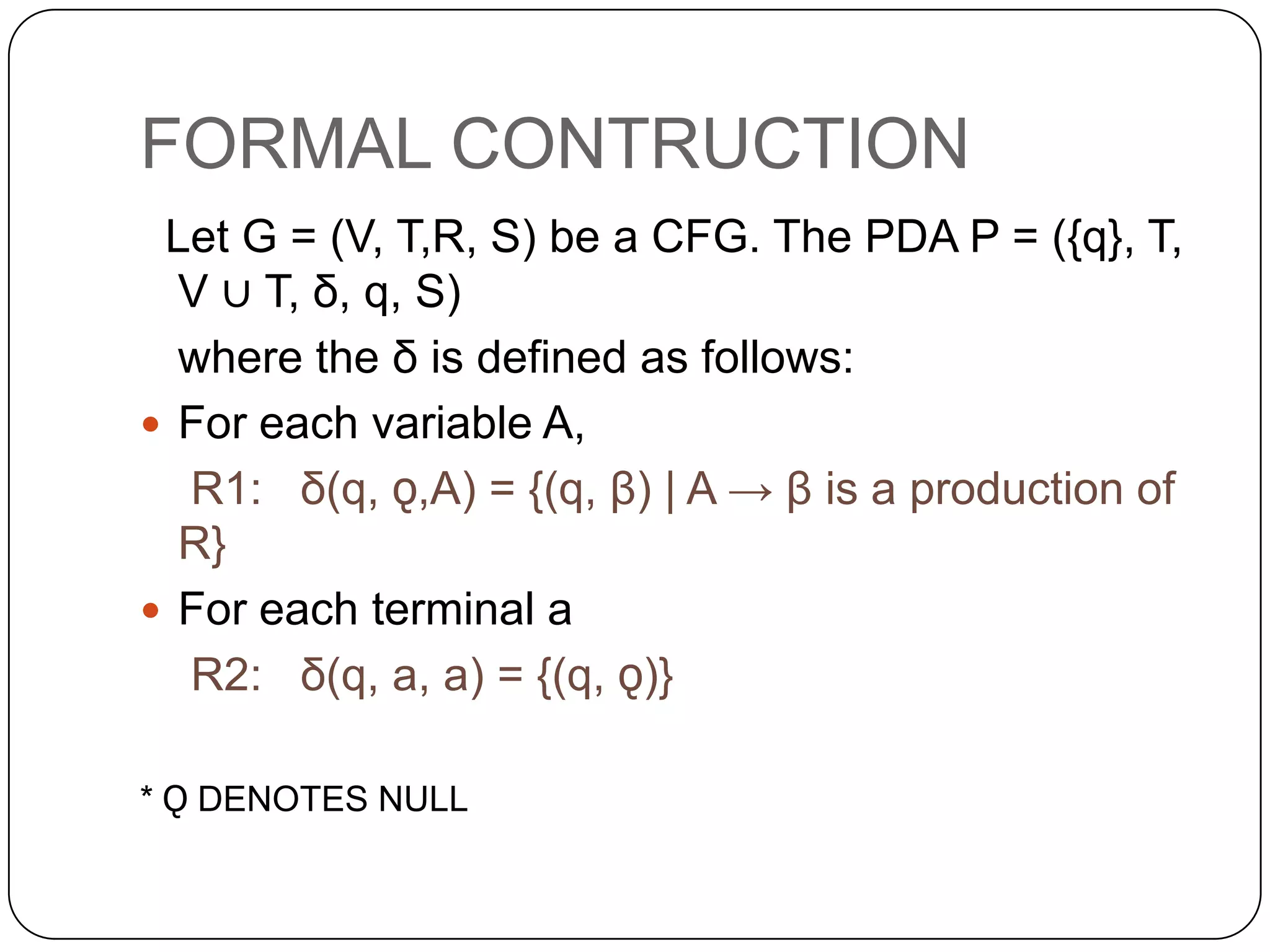 FORMAL CONTRUCTION
Let G = (V, T,R, S) be a CFG. The PDA P = ({q}, T,
V ∪ T, δ, q, S)
where the δ is defined as follows:
 For each variable A,
R1: δ(q, ǫ,A) = {(q, β) | A → β is a production of
R}
 For each terminal a
R2: δ(q, a, a) = {(q, ǫ)}
* Ǫ DENOTES NULL
 