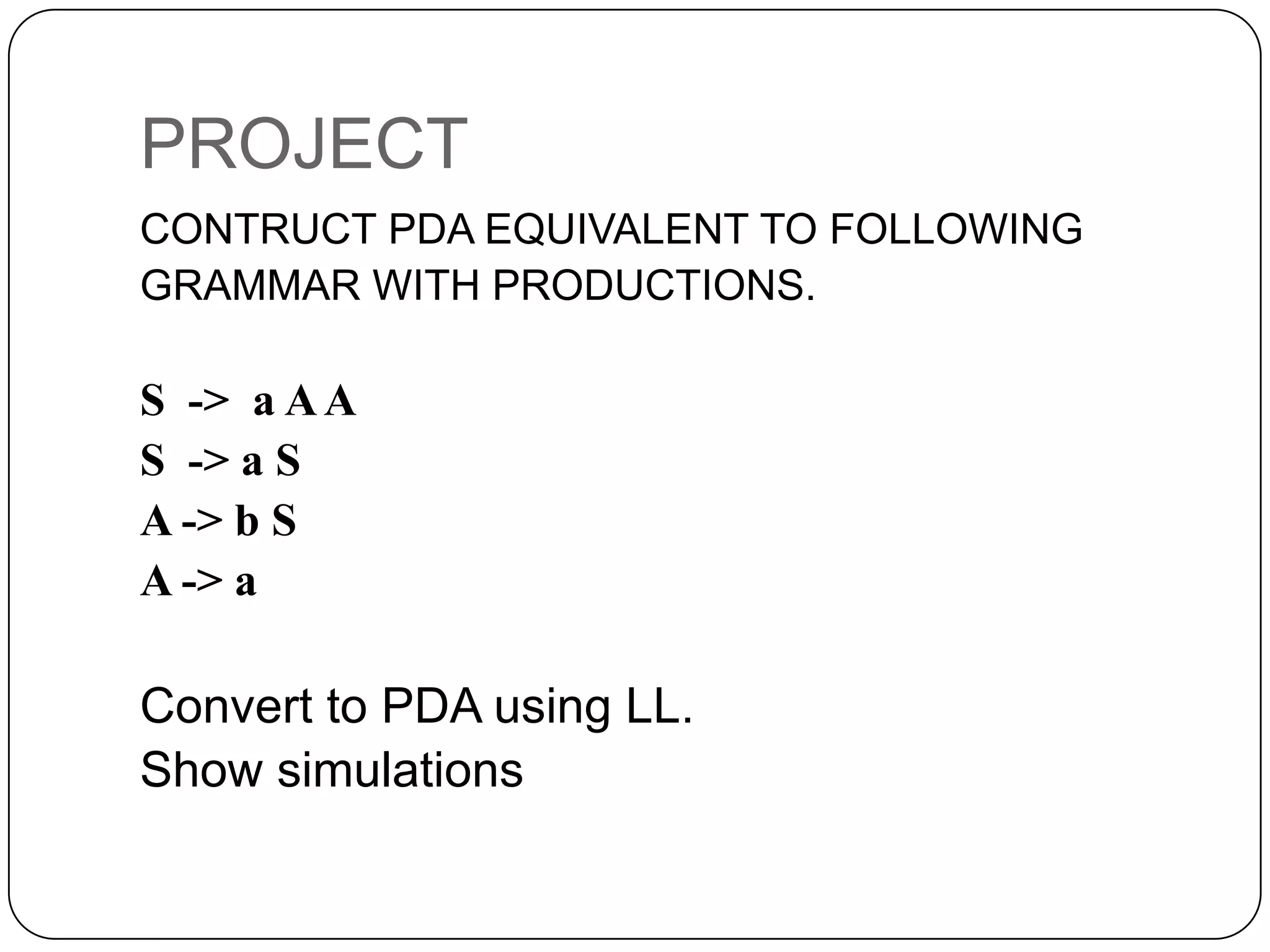 PROJECT
CONTRUCT PDA EQUIVALENT TO FOLLOWING
GRAMMAR WITH PRODUCTIONS.
S -> a AA
S -> a S
A -> b S
A -> a
Convert to PDA using LL.
Show simulations
 