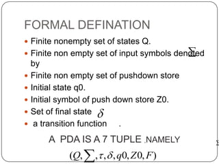 FORMAL DEFINATION
 Finite nonempty set of states Q.
 Finite non empty set of input symbols denoted
by
 Finite non empty set of pushdown store
 Initial state q0.
 Initial symbol of push down store Z0.
 Set of final state
 a transition function .



A PDA IS A 7 TUPLE ,NAMELY
 ),0,0,,,,( FZqQ 
 