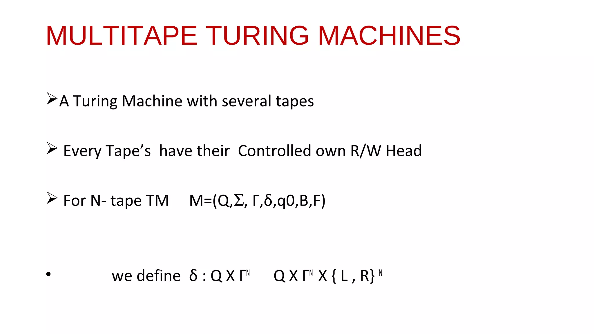 MULTITAPE TURING MACHINES
A Turing Machine with several tapes
 Every Tape’s have their Controlled own R/W Head
 For N- tape TM M=(Q,Σ, Γ,δ,q0,B,F)
• we define δ : Q X ΓN
Q X ΓN
X { L , R} N
 