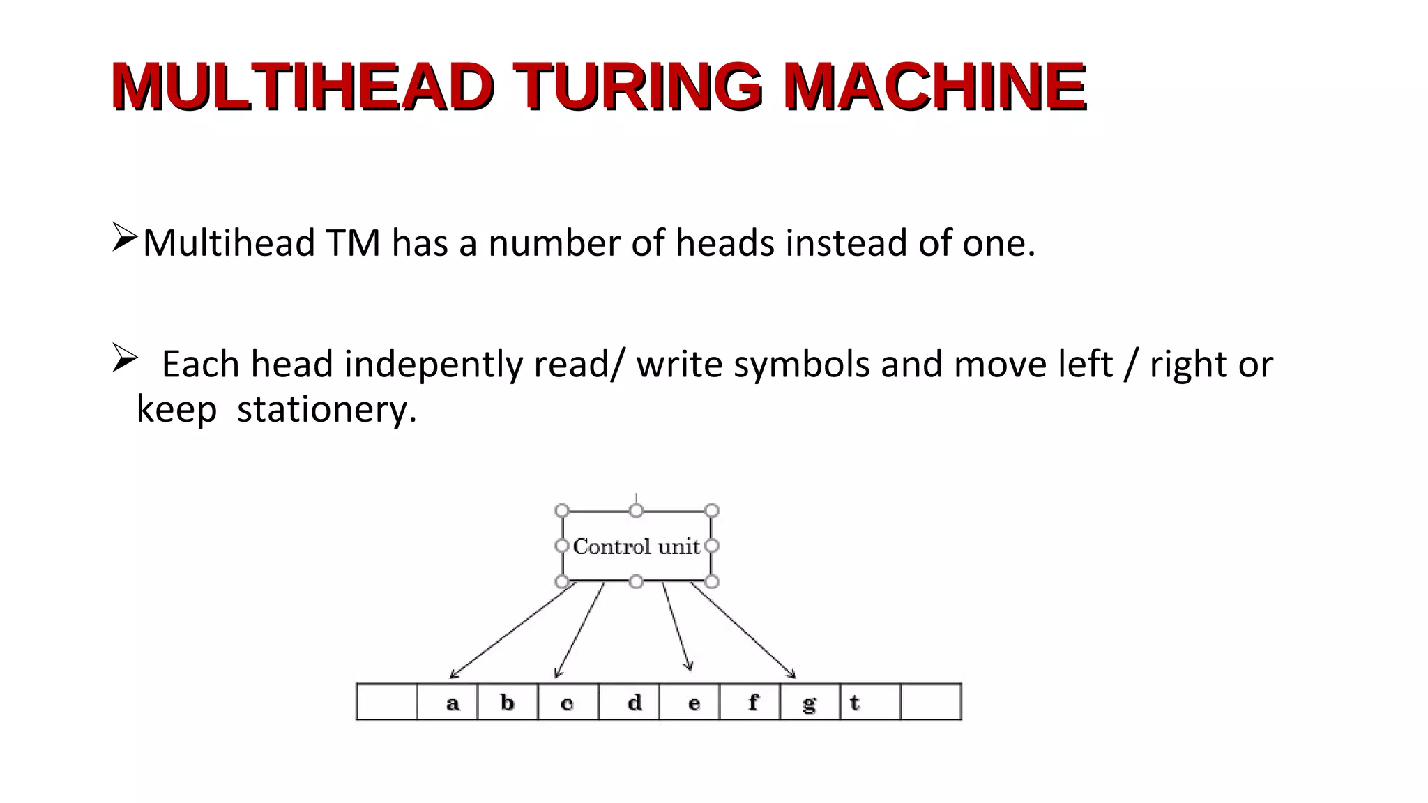 MULTIHEAD TURING MACHINEMULTIHEAD TURING MACHINE
Multihead TM has a number of heads instead of one.
 Each head indepently read/ write symbols and move left / right or
keep stationery.
 