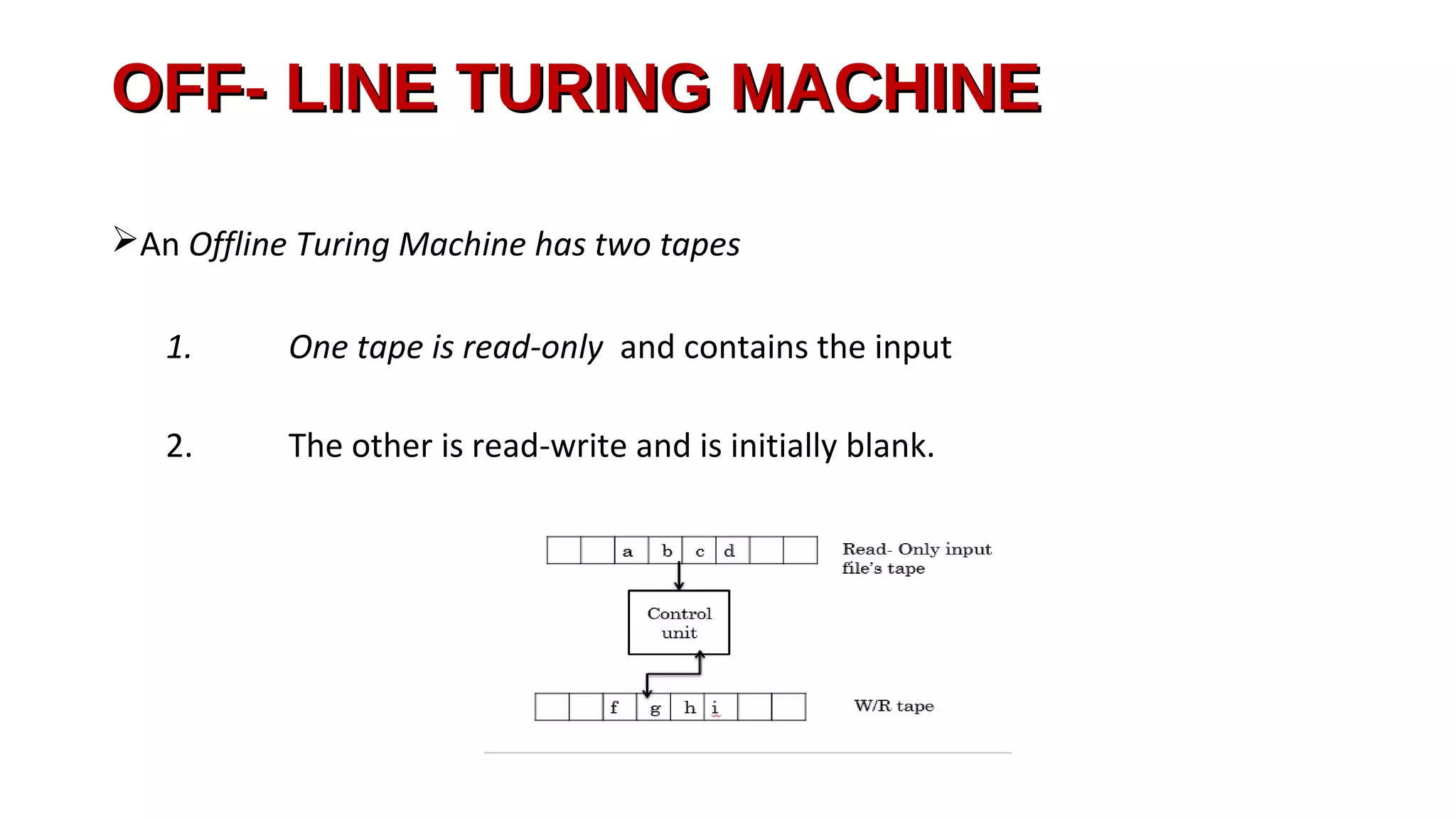 OFF- LINE TURING MACHINEOFF- LINE TURING MACHINE
An Offline Turing Machine has two tapes
1. One tape is read-only and contains the input
2. The other is read-write and is initially blank.
 