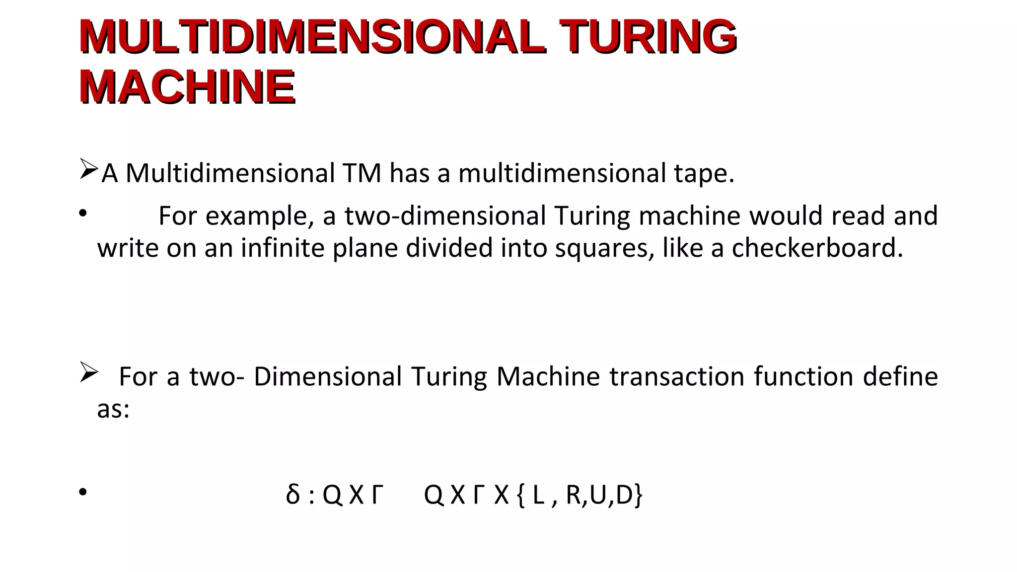 MULTIDIMENSIONAL TURINGMULTIDIMENSIONAL TURING
MACHINEMACHINE
A Multidimensional TM has a multidimensional tape.
• For example, a two-dimensional Turing machine would read and
write on an infinite plane divided into squares, like a checkerboard.
 For a two- Dimensional Turing Machine transaction function define
as:
• δ : Q X Γ Q X Γ X { L , R,U,D}
 