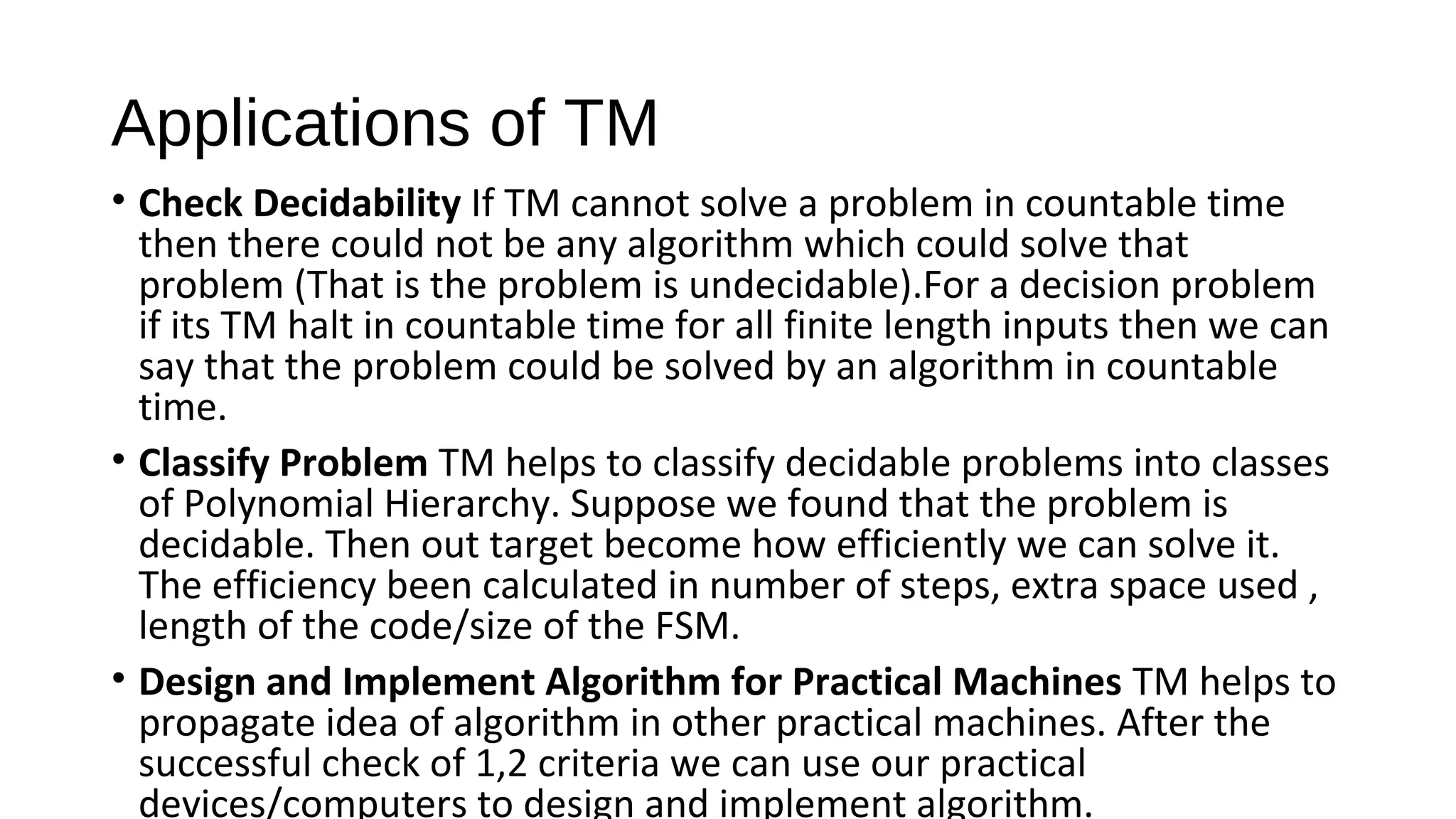 Applications of TM
• Check Decidability If TM cannot solve a problem in countable time 
then there could not be any algorithm which could solve that 
problem (That is the problem is undecidable).For a decision problem 
if its TM halt in countable time for all finite length inputs then we can 
say that the problem could be solved by an algorithm in countable 
time.
• Classify Problem TM helps to classify decidable problems into classes 
of Polynomial Hierarchy. Suppose we found that the problem is 
decidable. Then out target become how efficiently we can solve it. 
The efficiency been calculated in number of steps, extra space used , 
length of the code/size of the FSM.
• Design and Implement Algorithm for Practical Machines TM helps to 
propagate idea of algorithm in other practical machines. After the 
successful check of 1,2 criteria we can use our practical 
devices/computers to design and implement algorithm.
 