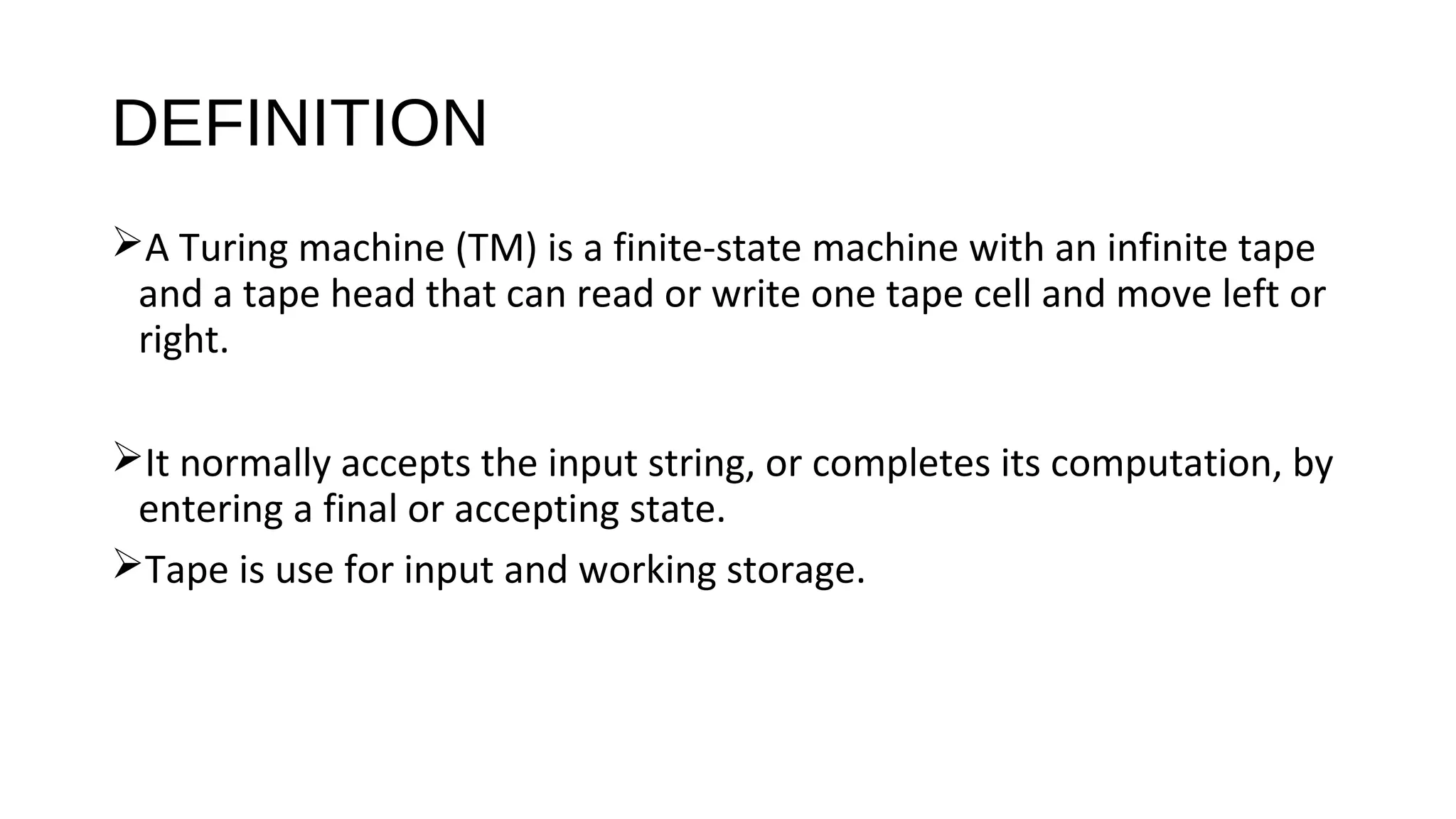 DEFINITION
A Turing machine (TM) is a finite-state machine with an infinite tape
and a tape head that can read or write one tape cell and move left or
right.
It normally accepts the input string, or completes its computation, by
entering a final or accepting state.
Tape is use for input and working storage.
 