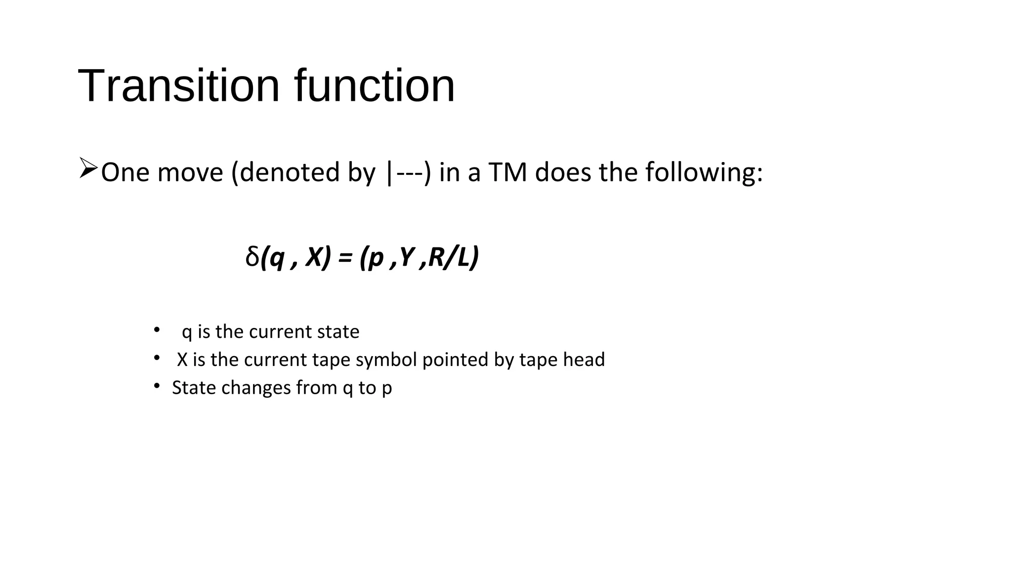 Transition function
One move (denoted by |---) in a TM does the following:
δ(q , X) = (p ,Y ,R/L)
• q is the current state
• X is the current tape symbol pointed by tape head
• State changes from q to p
 
