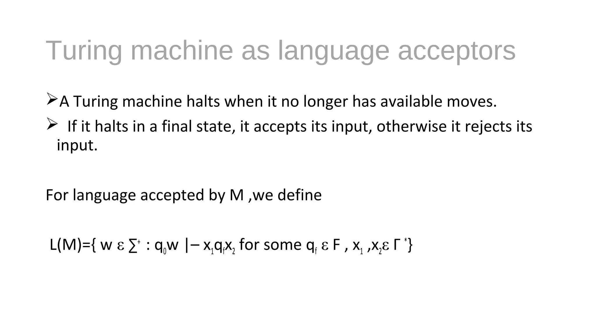 Turing machine as language acceptors
A Turing machine halts when it no longer has available moves.
 If it halts in a final state, it accepts its input, otherwise it rejects its
input.
For language accepted by M ,we define
L(M)={ w ε ∑+
: q0w |– x1qfx2 for some qf ε F , x1 ,x2ε Γ *
}
 