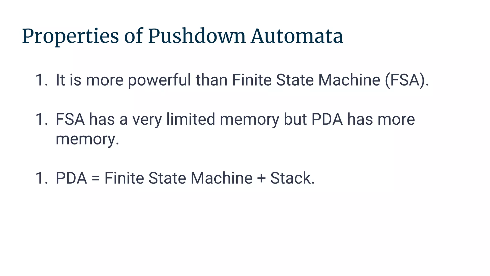 Properties of Pushdown Automata
1. It is more powerful than Finite State Machine (FSA).
1. FSA has a very limited memory but PDA has more
memory.
1. PDA = Finite State Machine + Stack.