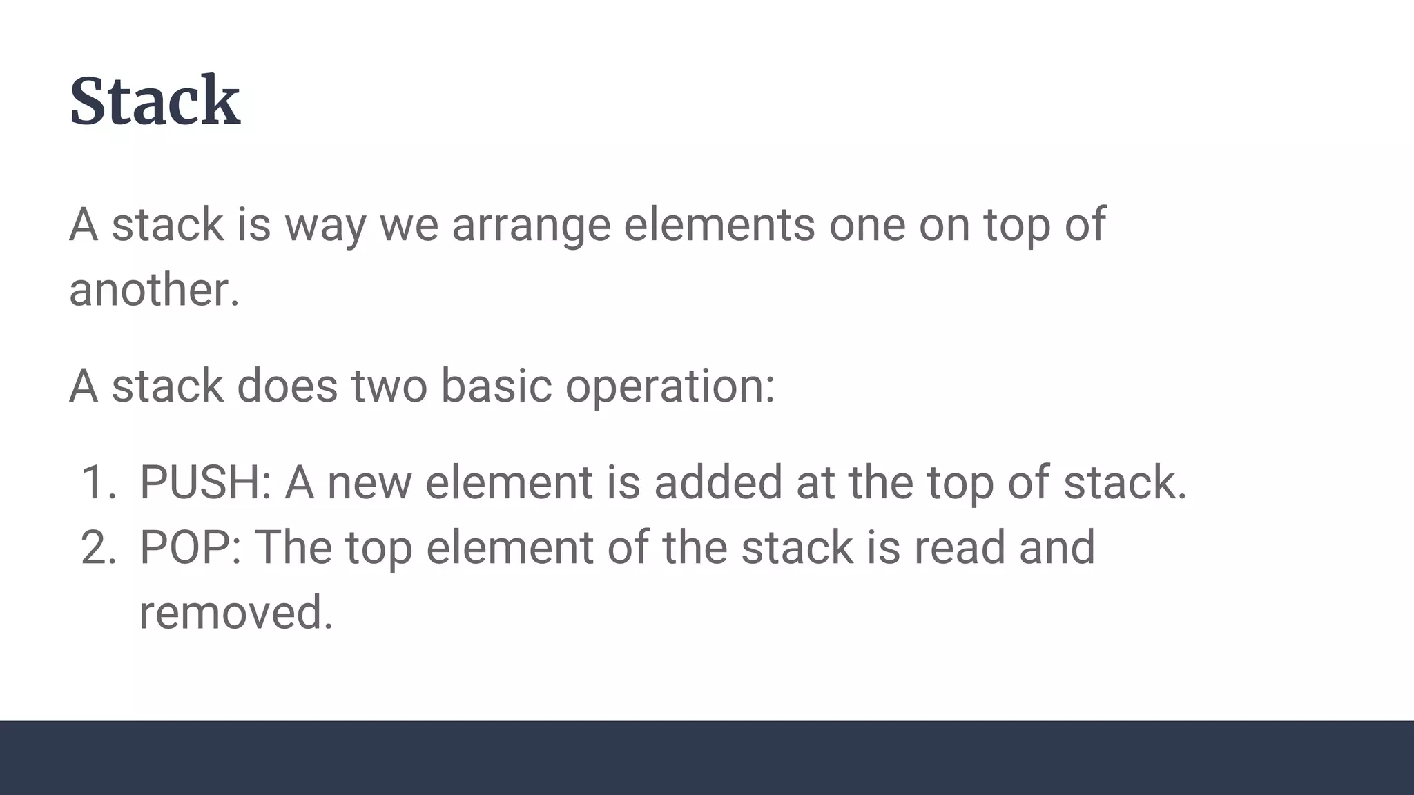Stack
A stack is way we arrange elements one on top of
another.
A stack does two basic operation:
1. PUSH: A new element is added at the top of stack.
2. POP: The top element of the stack is read and
removed.