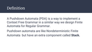Definition
A Pushdown Automata (PDA) is a way to implement a
Context Free Grammar in a similar way we design Finite
Automata for Regular Grammar.
Pushdown automata are like Nondeterministic Finite
Automata but have an extra component called Stack.
 