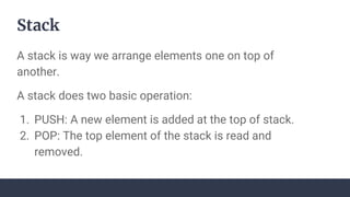 Stack
A stack is way we arrange elements one on top of
another.
A stack does two basic operation:
1. PUSH: A new element is added at the top of stack.
2. POP: The top element of the stack is read and
removed.
 
