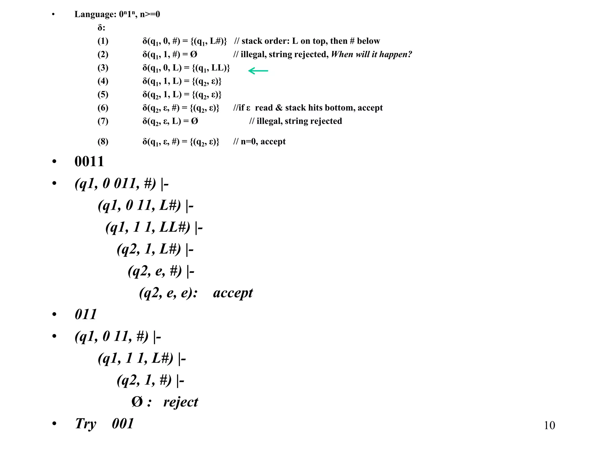 10
• Language: 0n1n, n>=0
δ:
(1) δ(q1, 0, #) = {(q1, L#)} // stack order: L on top, then # below
(2) δ(q1, 1, #) = Ø // illegal, string rejected, When will it happen?
(3) δ(q1, 0, L) = {(q1, LL)}
(4) δ(q1, 1, L) = {(q2, ε)}
(5) δ(q2, 1, L) = {(q2, ε)}
(6) δ(q2, ε, #) = {(q2, ε)} //if ε read & stack hits bottom, accept
(7) δ(q2, ε, L) = Ø // illegal, string rejected
(8) δ(q1, ε, #) = {(q2, ε)} // n=0, accept
• 0011
• (q1, 0 011, #) |-
(q1, 0 11, L#) |-
(q1, 1 1, LL#) |-
(q2, 1, L#) |-
(q2, e, #) |-
(q2, e, e): accept
• 011
• (q1, 0 11, #) |-
(q1, 1 1, L#) |-
(q2, 1, #) |-
Ø : reject
• Try 001
 