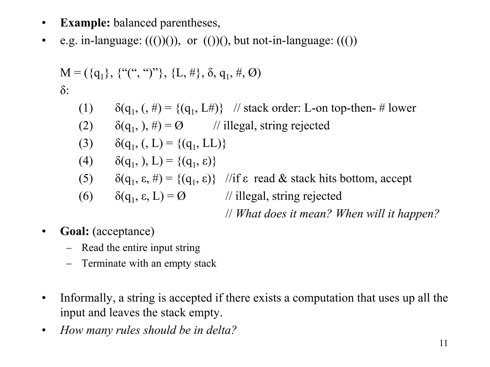 11
• Example: balanced parentheses,
• e.g. in-language: ((())()), or (())(), but not-in-language: ((())
M = ({q1}, {“(“, “)”}, {L, #}, δ, q1, #, Ø)
δ:
(1) δ(q1, (, #) = {(q1, L#)} // stack order: L-on top-then- # lower
(2) δ(q1, ), #) = Ø // illegal, string rejected
(3) δ(q1, (, L) = {(q1, LL)}
(4) δ(q1, ), L) = {(q1, ε)}
(5) δ(q1, ε, #) = {(q1, ε)} //if ε read & stack hits bottom, accept
(6) δ(q1, ε, L) = Ø // illegal, string rejected
// What does it mean? When will it happen?
• Goal: (acceptance)
– Read the entire input string
– Terminate with an empty stack
• Informally, a string is accepted if there exists a computation that uses up all the
input and leaves the stack empty.
• How many rules should be in delta?
 