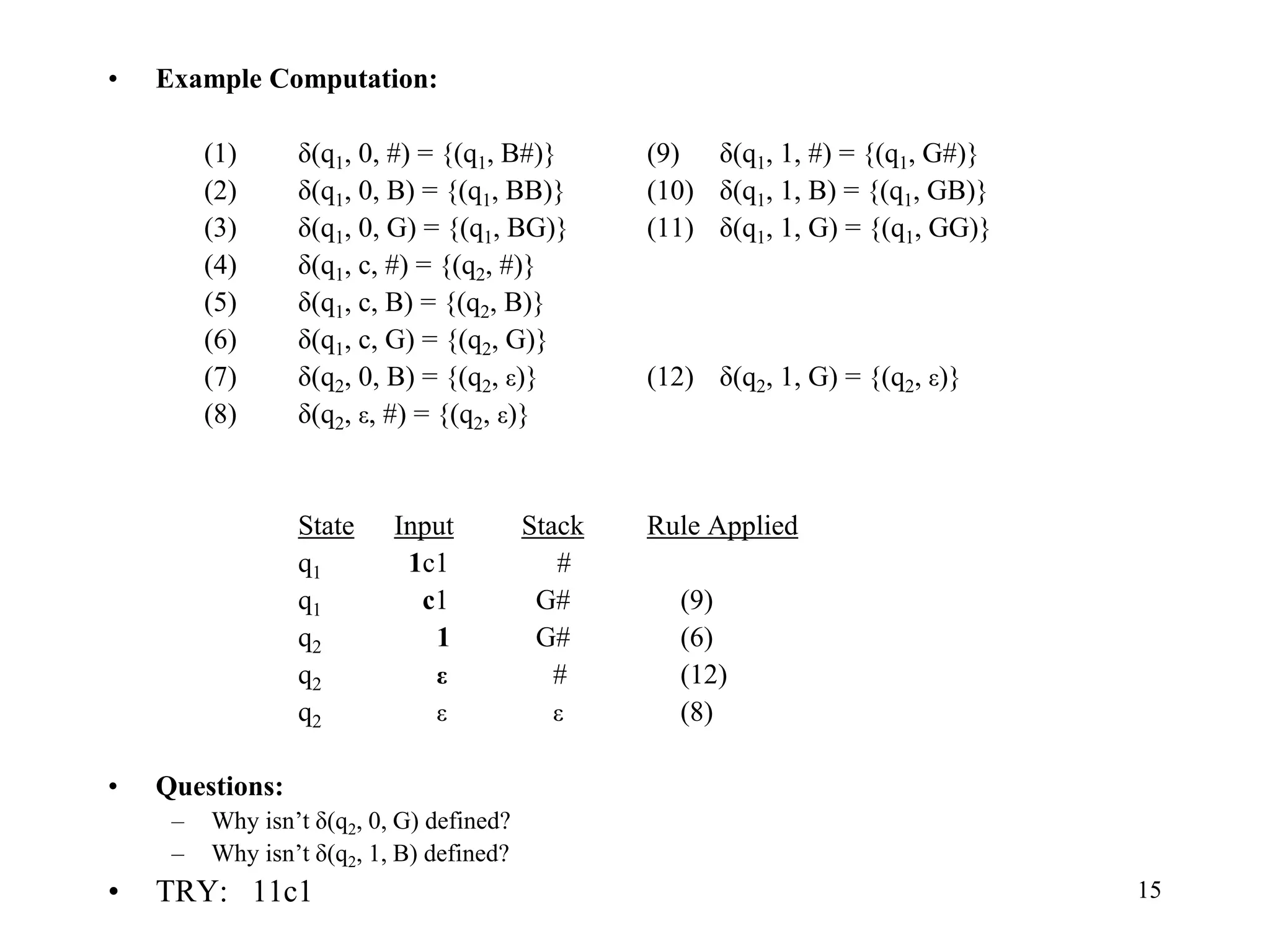 15
• Example Computation:
(1) δ(q1, 0, #) = {(q1, B#)} (9) δ(q1, 1, #) = {(q1, G#)}
(2) δ(q1, 0, B) = {(q1, BB)} (10) δ(q1, 1, B) = {(q1, GB)}
(3) δ(q1, 0, G) = {(q1, BG)} (11) δ(q1, 1, G) = {(q1, GG)}
(4) δ(q1, c, #) = {(q2, #)}
(5) δ(q1, c, B) = {(q2, B)}
(6) δ(q1, c, G) = {(q2, G)}
(7) δ(q2, 0, B) = {(q2, ε)} (12) δ(q2, 1, G) = {(q2, ε)}
(8) δ(q2, ε, #) = {(q2, ε)}
State Input Stack Rule Applied
q1 1c1 #
q1 c1 G# (9)
q2 1 G# (6)
q2 ε # (12)
q2 ε ε (8)
• Questions:
– Why isn’t δ(q2, 0, G) defined?
– Why isn’t δ(q2, 1, B) defined?
• TRY: 11c1
 