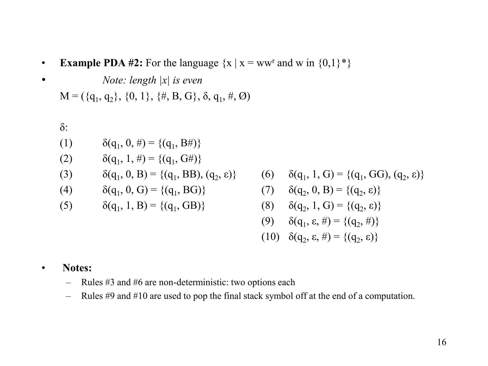16
• Example PDA #2: For the language {x | x = wwr and w in {0,1}*}
• Note: length |x| is even
M = ({q1, q2}, {0, 1}, {#, B, G}, δ, q1, #, Ø)
δ:
(1) δ(q1, 0, #) = {(q1, B#)}
(2) δ(q1, 1, #) = {(q1, G#)}
(3) δ(q1, 0, B) = {(q1, BB), (q2, ε)} (6) δ(q1, 1, G) = {(q1, GG), (q2, ε)}
(4) δ(q1, 0, G) = {(q1, BG)} (7) δ(q2, 0, B) = {(q2, ε)}
(5) δ(q1, 1, B) = {(q1, GB)} (8) δ(q2, 1, G) = {(q2, ε)}
(9) δ(q1, ε, #) = {(q2, #)}
(10) δ(q2, ε, #) = {(q2, ε)}
• Notes:
– Rules #3 and #6 are non-deterministic: two options each
– Rules #9 and #10 are used to pop the final stack symbol off at the end of a computation.
 