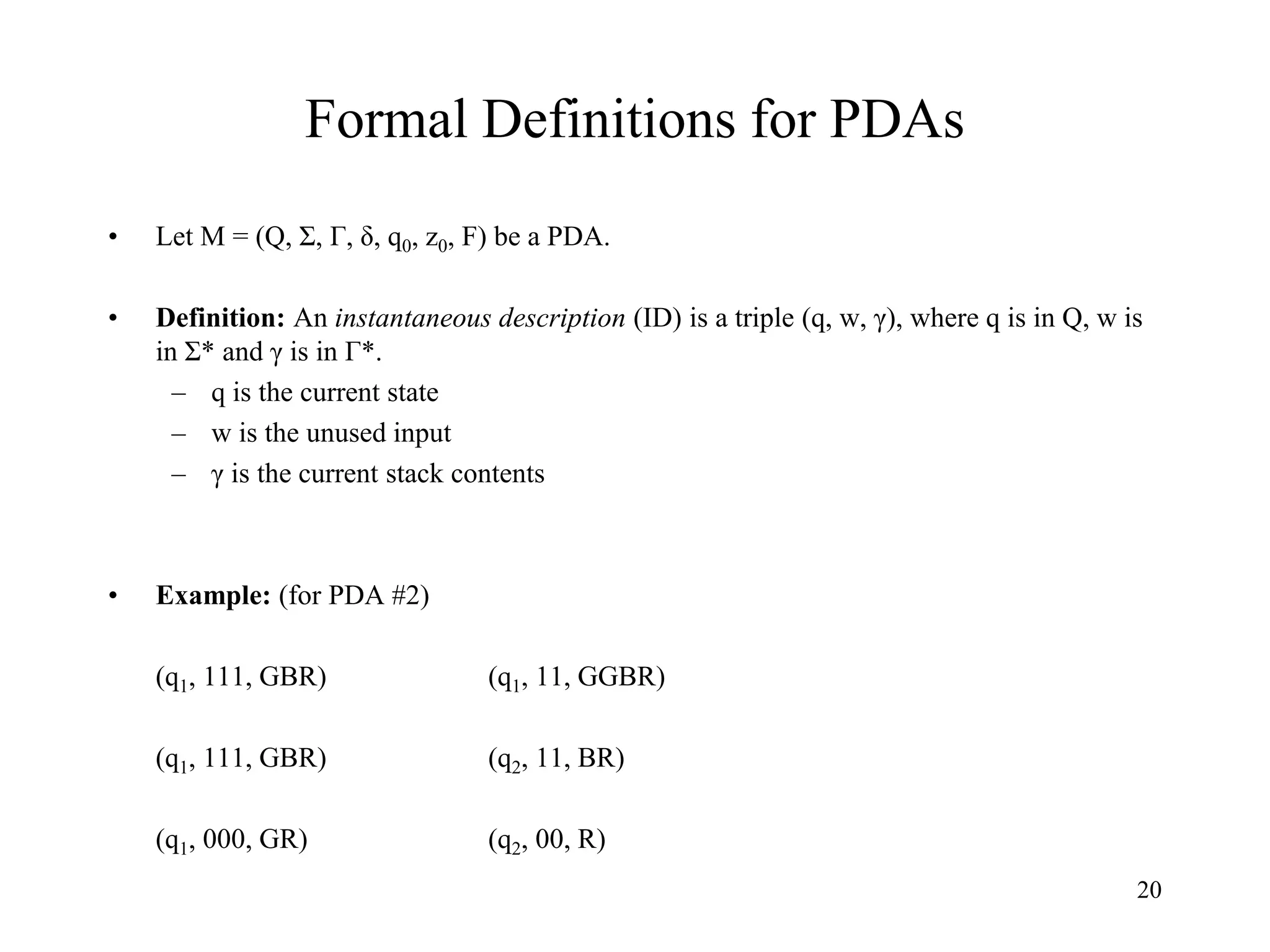 20
Formal Definitions for PDAs
• Let M = (Q, Σ, Г, δ, q0, z0, F) be a PDA.
• Definition: An instantaneous description (ID) is a triple (q, w, γ), where q is in Q, w is
in Σ* and γ is in Г*.
– q is the current state
– w is the unused input
– γ is the current stack contents
• Example: (for PDA #2)
(q1, 111, GBR) (q1, 11, GGBR)
(q1, 111, GBR) (q2, 11, BR)
(q1, 000, GR) (q2, 00, R)
 