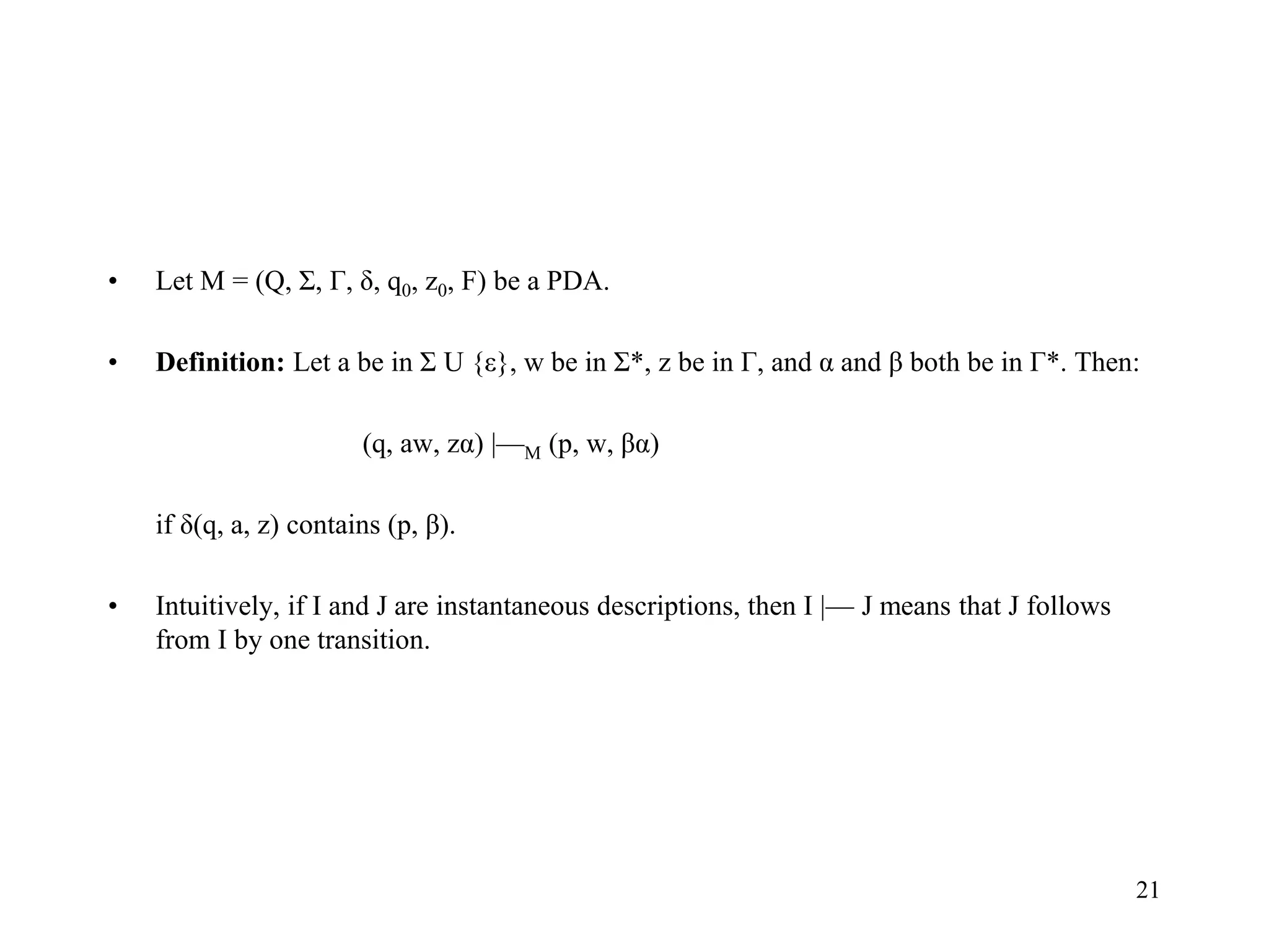 21
• Let M = (Q, Σ, Г, δ, q0, z0, F) be a PDA.
• Definition: Let a be in Σ U {ε}, w be in Σ*, z be in Г, and α and β both be in Г*. Then:
(q, aw, zα) |—M (p, w, βα)
if δ(q, a, z) contains (p, β).
• Intuitively, if I and J are instantaneous descriptions, then I |— J means that J follows
from I by one transition.
 