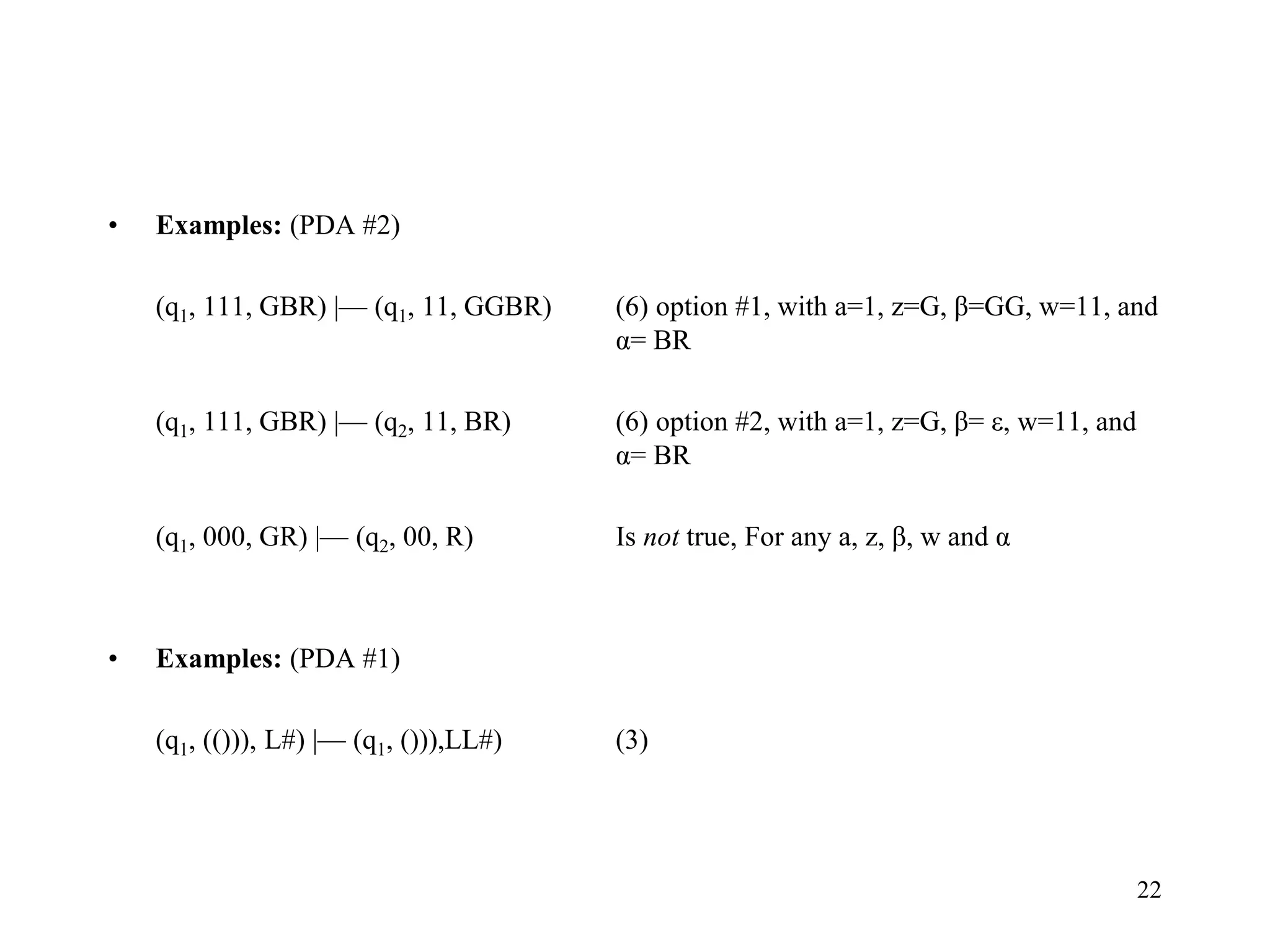 22
• Examples: (PDA #2)
(q1, 111, GBR) |— (q1, 11, GGBR) (6) option #1, with a=1, z=G, β=GG, w=11, and
α= BR
(q1, 111, GBR) |— (q2, 11, BR) (6) option #2, with a=1, z=G, β= ε, w=11, and
α= BR
(q1, 000, GR) |— (q2, 00, R) Is not true, For any a, z, β, w and α
• Examples: (PDA #1)
(q1, (())), L#) |— (q1, ())),LL#) (3)
 