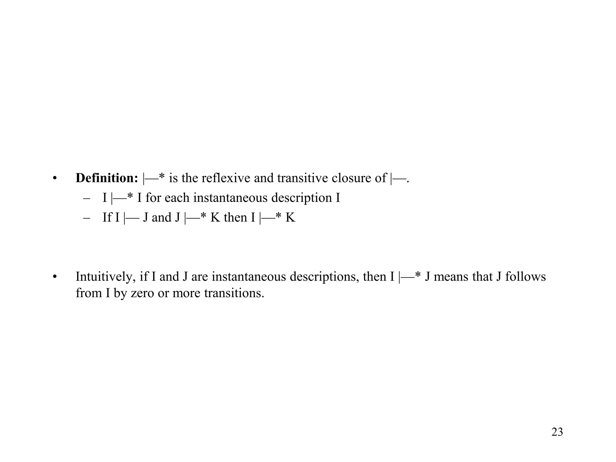 23
• Definition: |—* is the reflexive and transitive closure of |—.
– I |—* I for each instantaneous description I
– If I |— J and J |—* K then I |—* K
• Intuitively, if I and J are instantaneous descriptions, then I |—* J means that J follows
from I by zero or more transitions.
 