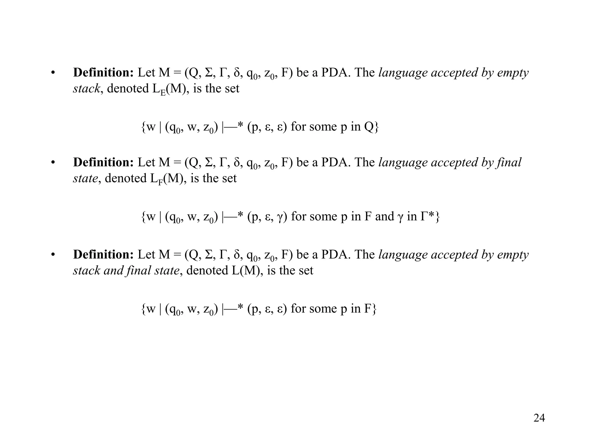 24
• Definition: Let M = (Q, Σ, Г, δ, q0, z0, F) be a PDA. The language accepted by empty
stack, denoted LE(M), is the set
{w | (q0, w, z0) |—* (p, ε, ε) for some p in Q}
• Definition: Let M = (Q, Σ, Г, δ, q0, z0, F) be a PDA. The language accepted by final
state, denoted LF(M), is the set
{w | (q0, w, z0) |—* (p, ε, γ) for some p in F and γ in Г*}
• Definition: Let M = (Q, Σ, Г, δ, q0, z0, F) be a PDA. The language accepted by empty
stack and final state, denoted L(M), is the set
{w | (q0, w, z0) |—* (p, ε, ε) for some p in F}
 