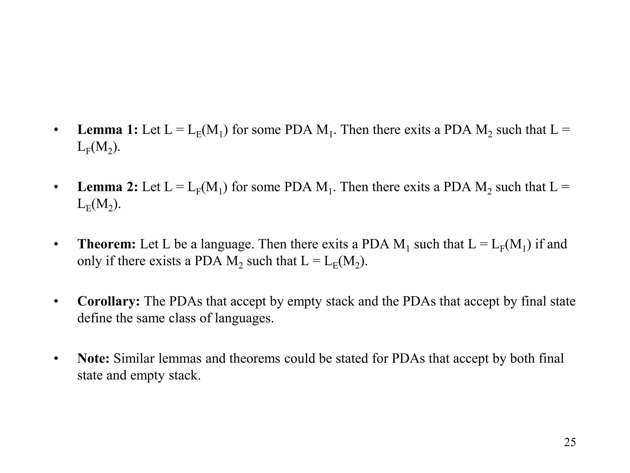 25
• Lemma 1: Let L = LE(M1) for some PDA M1. Then there exits a PDA M2 such that L =
LF(M2).
• Lemma 2: Let L = LF(M1) for some PDA M1. Then there exits a PDA M2 such that L =
LE(M2).
• Theorem: Let L be a language. Then there exits a PDA M1 such that L = LF(M1) if and
only if there exists a PDA M2 such that L = LE(M2).
• Corollary: The PDAs that accept by empty stack and the PDAs that accept by final state
define the same class of languages.
• Note: Similar lemmas and theorems could be stated for PDAs that accept by both final
state and empty stack.
 