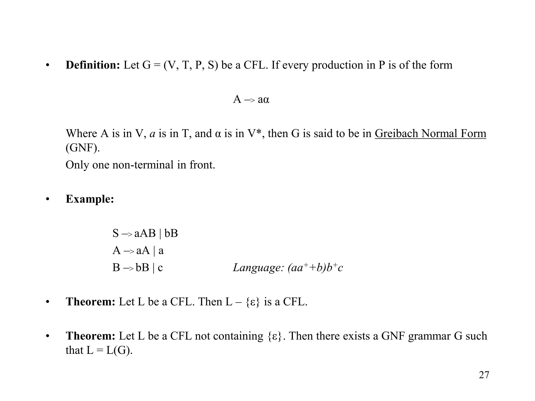 27
• Definition: Let G = (V, T, P, S) be a CFL. If every production in P is of the form
A –> aα
Where A is in V, a is in T, and α is in V*, then G is said to be in Greibach Normal Form
(GNF).
Only one non-terminal in front.
• Example:
S –> aAB | bB
A –> aA | a
B –> bB | c Language: (aa++b)b+c
• Theorem: Let L be a CFL. Then L – {ε} is a CFL.
• Theorem: Let L be a CFL not containing {ε}. Then there exists a GNF grammar G such
that L = L(G).
 