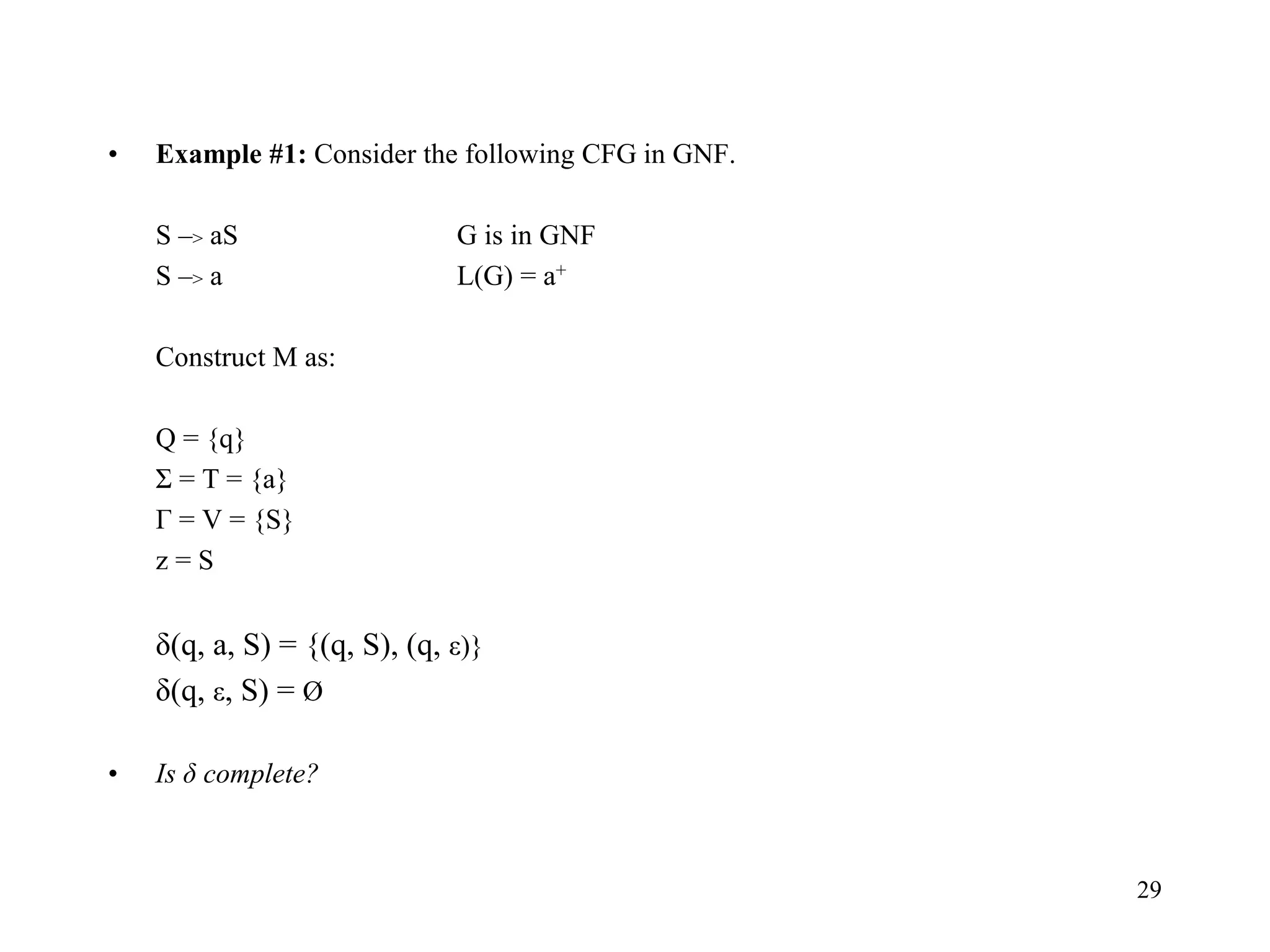 29
• Example #1: Consider the following CFG in GNF.
S –> aS G is in GNF
S –> a L(G) = a+
Construct M as:
Q = {q}
Σ = T = {a}
Г = V = {S}
z = S
δ(q, a, S) = {(q, S), (q, ε)}
δ(q, ε, S) = Ø
• Is δ complete?
 