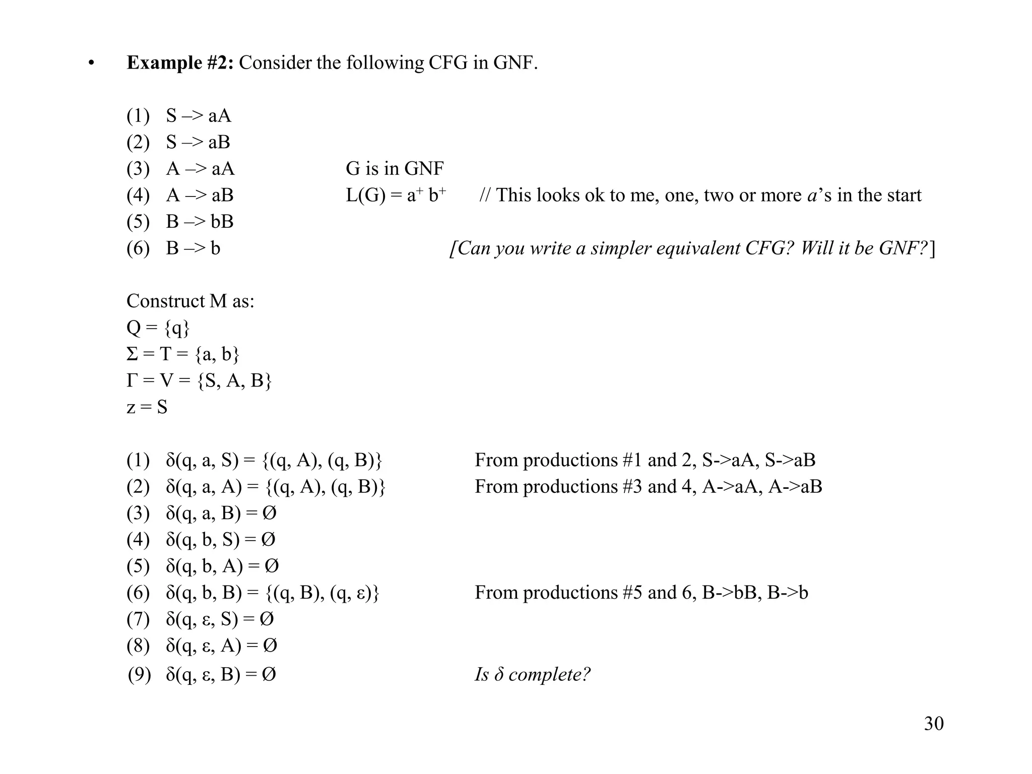30
• Example #2: Consider the following CFG in GNF.
(1) S –> aA
(2) S –> aB
(3) A –> aA G is in GNF
(4) A –> aB L(G) = a+ b+ // This looks ok to me, one, two or more a’s in the start
(5) B –> bB
(6) B –> b [Can you write a simpler equivalent CFG? Will it be GNF?]
Construct M as:
Q = {q}
Σ = T = {a, b}
Г = V = {S, A, B}
z = S
(1) δ(q, a, S) = {(q, A), (q, B)} From productions #1 and 2, S->aA, S->aB
(2) δ(q, a, A) = {(q, A), (q, B)} From productions #3 and 4, A->aA, A->aB
(3) δ(q, a, B) = Ø
(4) δ(q, b, S) = Ø
(5) δ(q, b, A) = Ø
(6) δ(q, b, B) = {(q, B), (q, ε)} From productions #5 and 6, B->bB, B->b
(7) δ(q, ε, S) = Ø
(8) δ(q, ε, A) = Ø
(9) δ(q, ε, B) = Ø Is δ complete?
 