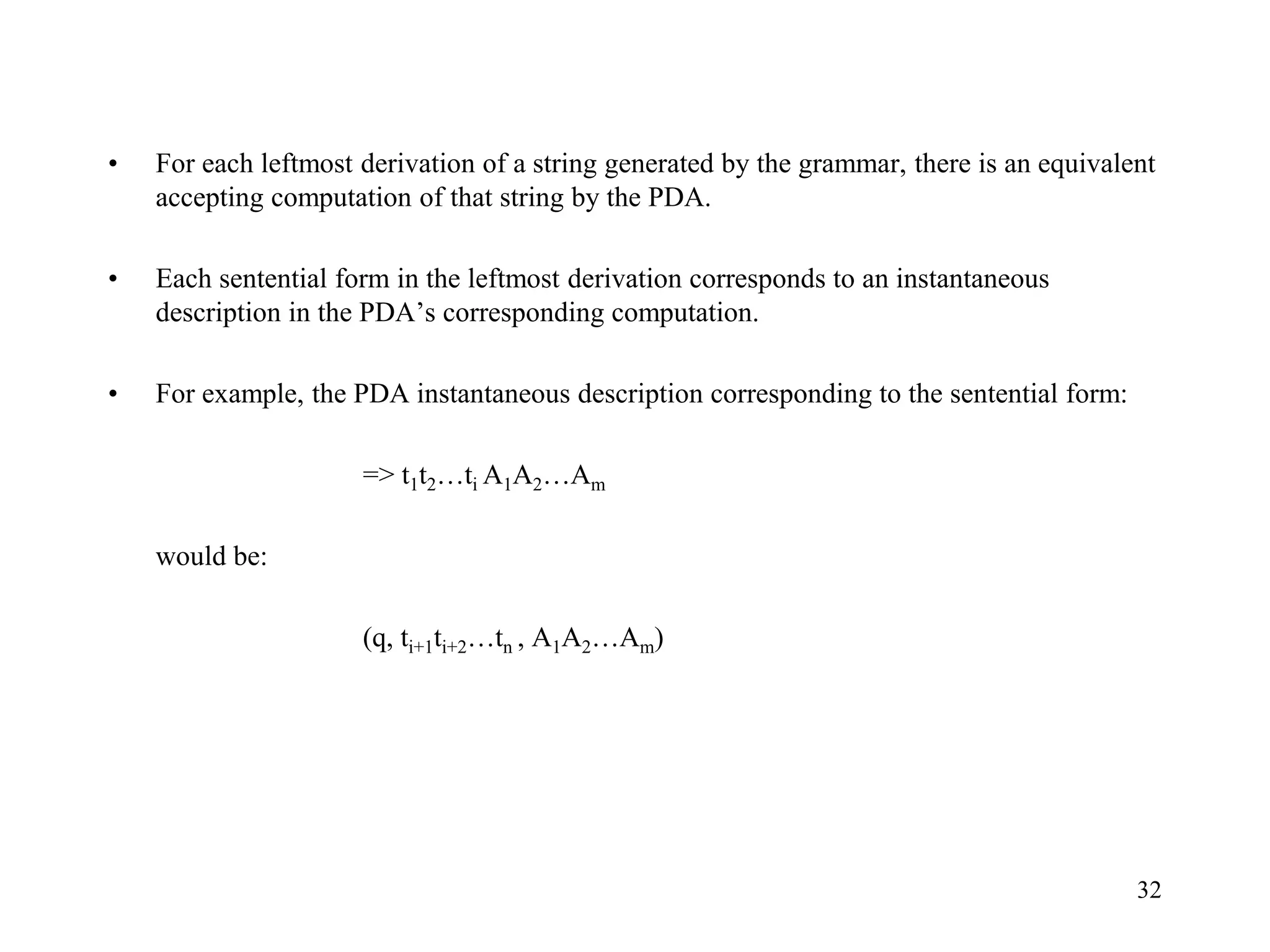 32
• For each leftmost derivation of a string generated by the grammar, there is an equivalent
accepting computation of that string by the PDA.
• Each sentential form in the leftmost derivation corresponds to an instantaneous
description in the PDA’s corresponding computation.
• For example, the PDA instantaneous description corresponding to the sentential form:
=> t1t2…ti A1A2…Am
would be:
(q, ti+1ti+2…tn , A1A2…Am)
 