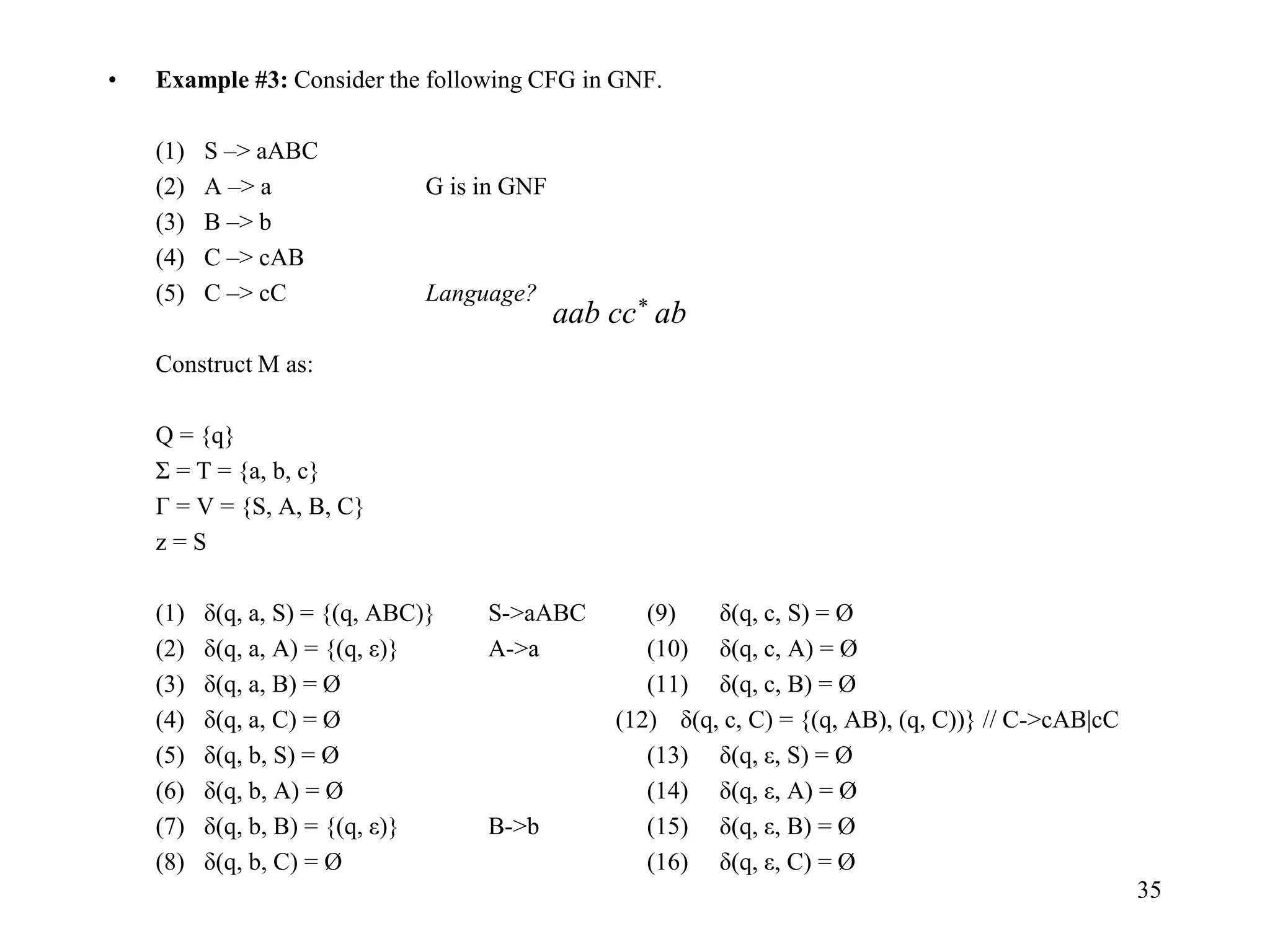35
• Example #3: Consider the following CFG in GNF.
(1) S –> aABC
(2) A –> a G is in GNF
(3) B –> b
(4) C –> cAB
(5) C –> cC Language?
Construct M as:
Q = {q}
Σ = T = {a, b, c}
Г = V = {S, A, B, C}
z = S
(1) δ(q, a, S) = {(q, ABC)} S->aABC (9) δ(q, c, S) = Ø
(2) δ(q, a, A) = {(q, ε)} A->a (10) δ(q, c, A) = Ø
(3) δ(q, a, B) = Ø (11) δ(q, c, B) = Ø
(4) δ(q, a, C) = Ø (12) δ(q, c, C) = {(q, AB), (q, C))} // C->cAB|cC
(5) δ(q, b, S) = Ø (13) δ(q, ε, S) = Ø
(6) δ(q, b, A) = Ø (14) δ(q, ε, A) = Ø
(7) δ(q, b, B) = {(q, ε)} B->b (15) δ(q, ε, B) = Ø
(8) δ(q, b, C) = Ø (16) δ(q, ε, C) = Ø
aab cc* ab
 