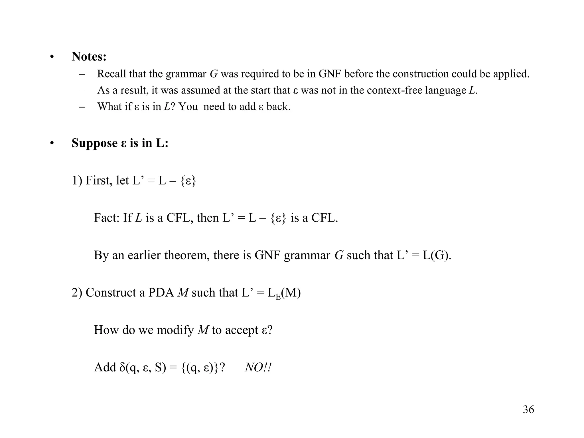 36
• Notes:
– Recall that the grammar G was required to be in GNF before the construction could be applied.
– As a result, it was assumed at the start that ε was not in the context-free language L.
– What if ε is in L? You need to add ε back.
• Suppose ε is in L:
1) First, let L’ = L – {ε}
Fact: If L is a CFL, then L’ = L – {ε} is a CFL.
By an earlier theorem, there is GNF grammar G such that L’ = L(G).
2) Construct a PDA M such that L’ = LE(M)
How do we modify M to accept ε?
Add δ(q, ε, S) = {(q, ε)}? NO!!
 