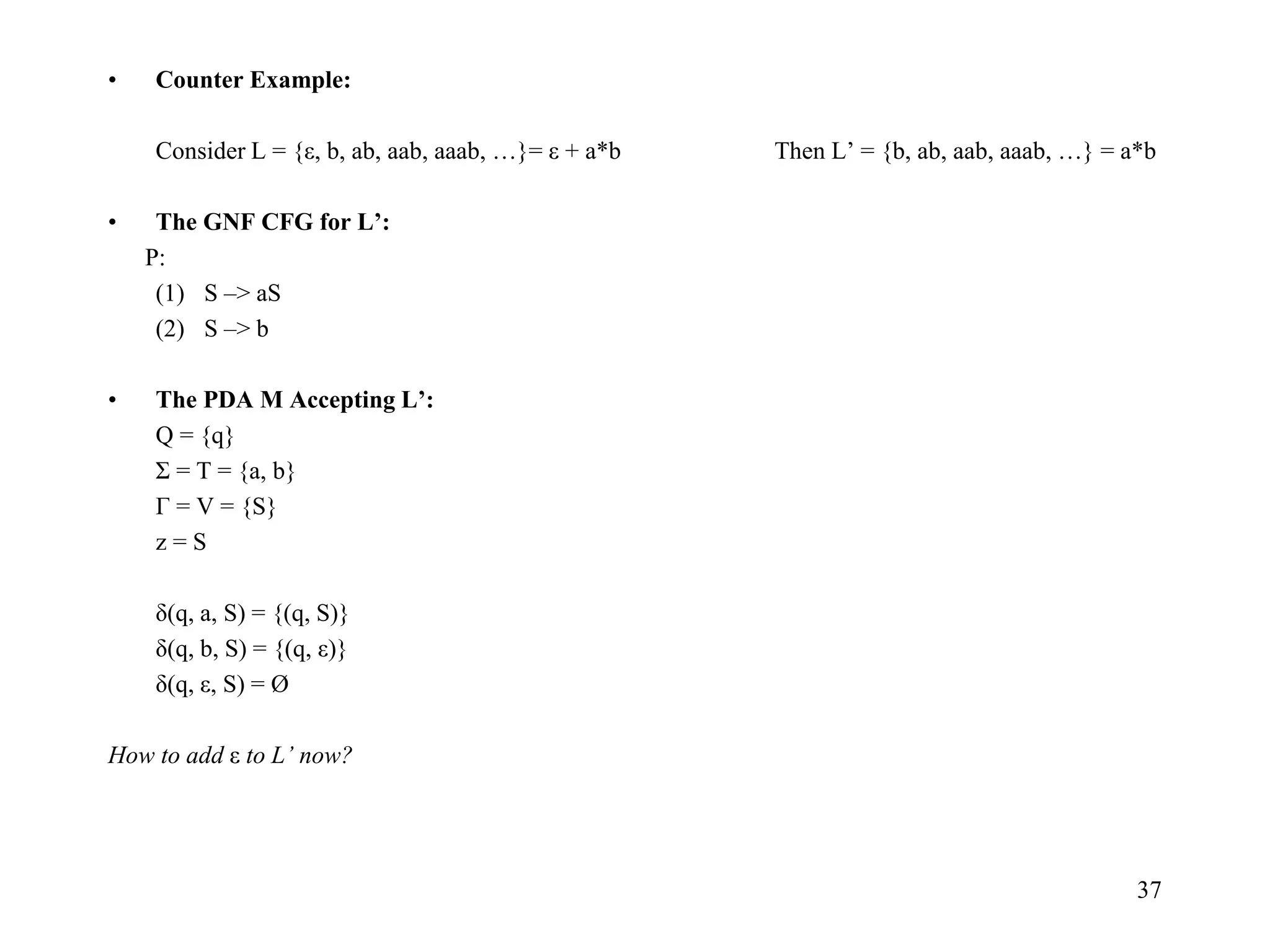37
• Counter Example:
Consider L = {ε, b, ab, aab, aaab, …}= ε + a*b Then L’ = {b, ab, aab, aaab, …} = a*b
• The GNF CFG for L’:
P:
(1) S –> aS
(2) S –> b
• The PDA M Accepting L’:
Q = {q}
Σ = T = {a, b}
Г = V = {S}
z = S
δ(q, a, S) = {(q, S)}
δ(q, b, S) = {(q, ε)}
δ(q, ε, S) = Ø
How to add ε to L’ now?
 