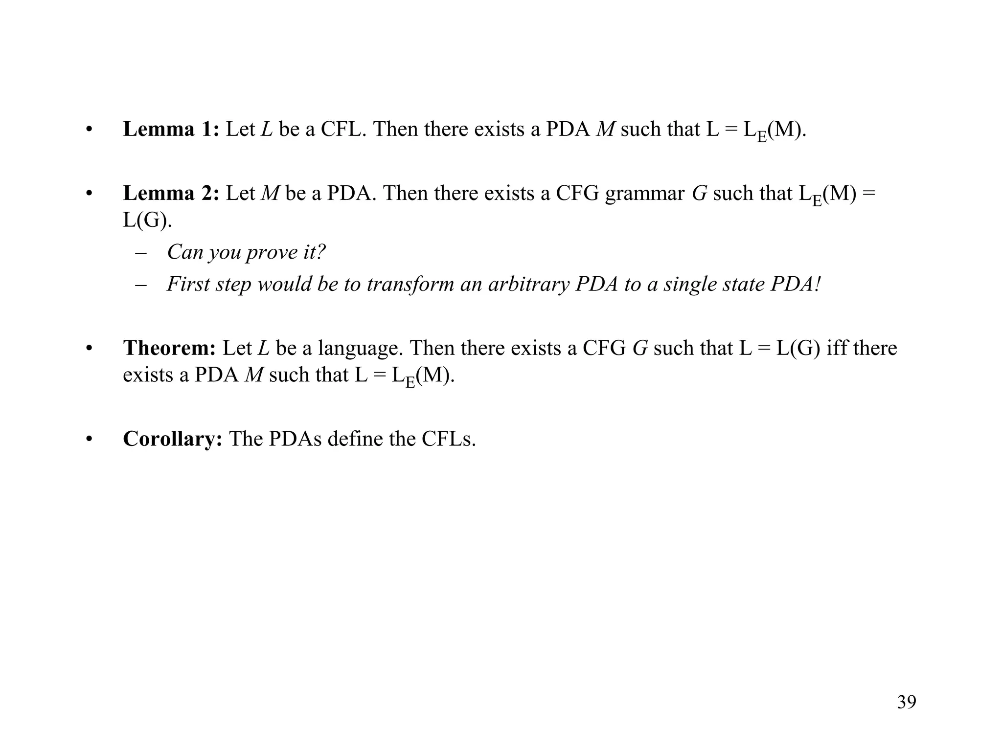 39
• Lemma 1: Let L be a CFL. Then there exists a PDA M such that L = LE(M).
• Lemma 2: Let M be a PDA. Then there exists a CFG grammar G such that LE(M) =
L(G).
– Can you prove it?
– First step would be to transform an arbitrary PDA to a single state PDA!
• Theorem: Let L be a language. Then there exists a CFG G such that L = L(G) iff there
exists a PDA M such that L = LE(M).
• Corollary: The PDAs define the CFLs.
 