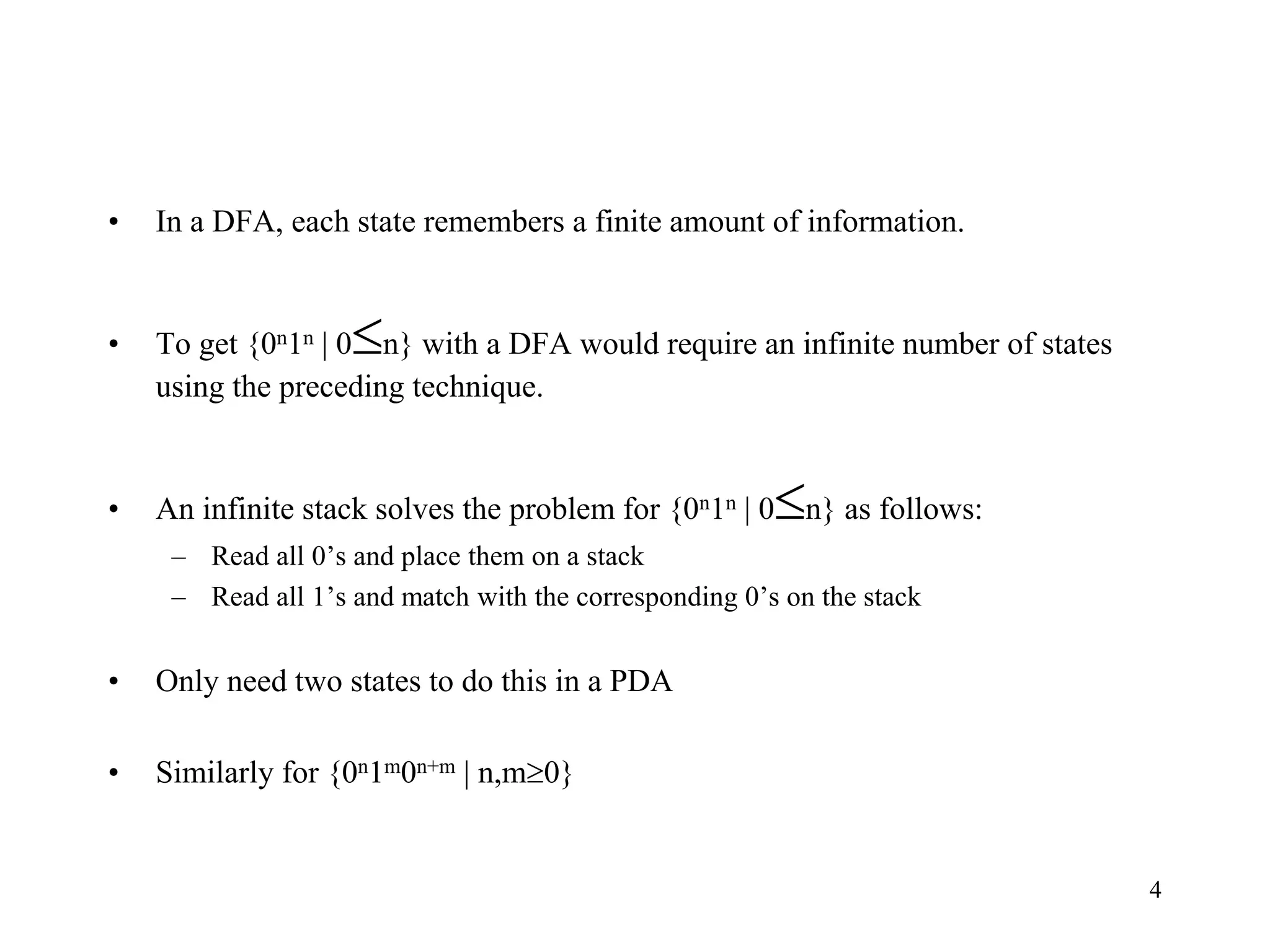 4
• In a DFA, each state remembers a finite amount of information.
• To get {0n1n | 0n} with a DFA would require an infinite number of states
using the preceding technique.
• An infinite stack solves the problem for {0n1n | 0n} as follows:
– Read all 0’s and place them on a stack
– Read all 1’s and match with the corresponding 0’s on the stack
• Only need two states to do this in a PDA
• Similarly for {0n1m0n+m | n,m0}
 