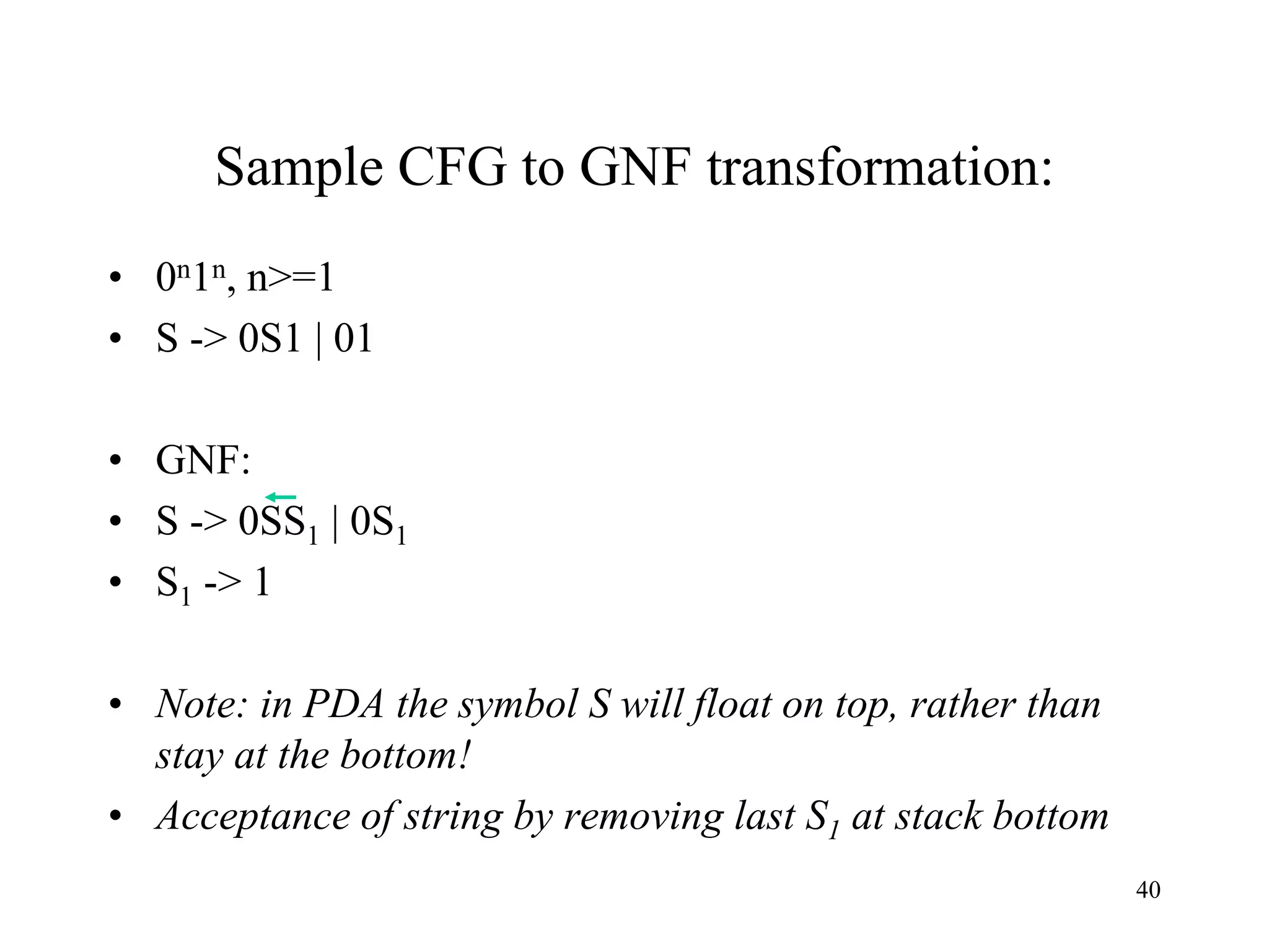Sample CFG to GNF transformation:
• 0n1n, n>=1
• S -> 0S1 | 01
• GNF:
• S -> 0SS1 | 0S1
• S1 -> 1
• Note: in PDA the symbol S will float on top, rather than
stay at the bottom!
• Acceptance of string by removing last S1 at stack bottom
40
 