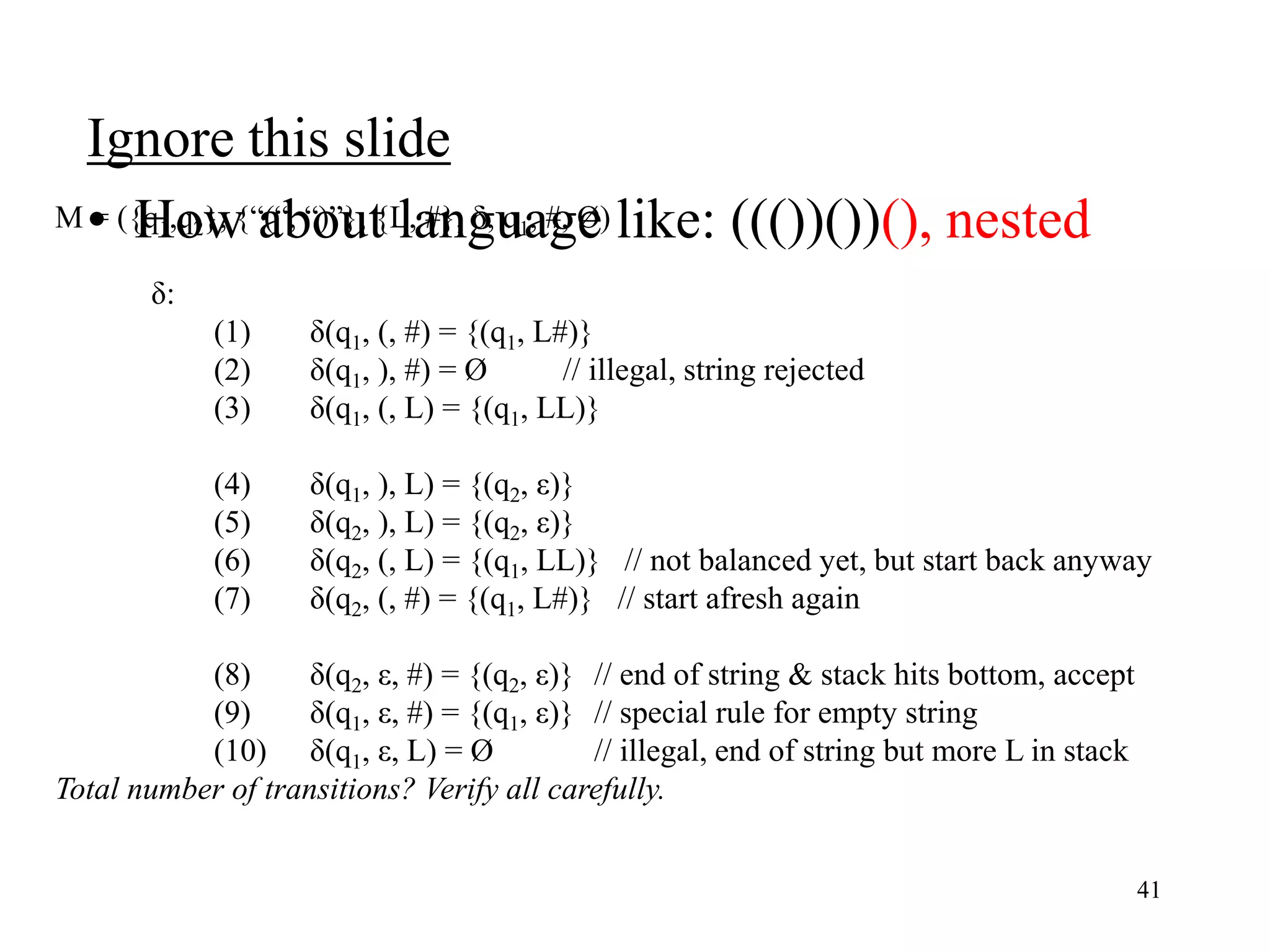Ignore this slide
• How about language like: ((())())(), nested
41
M = ({q1,q2}, {“(“, “)”}, {L, #}, δ, q1, #, Ø)
δ:
(1) δ(q1, (, #) = {(q1, L#)}
(2) δ(q1, ), #) = Ø // illegal, string rejected
(3) δ(q1, (, L) = {(q1, LL)}
(4) δ(q1, ), L) = {(q2, ε)}
(5) δ(q2, ), L) = {(q2, ε)}
(6) δ(q2, (, L) = {(q1, LL)} // not balanced yet, but start back anyway
(7) δ(q2, (, #) = {(q1, L#)} // start afresh again
(8) δ(q2, ε, #) = {(q2, ε)} // end of string & stack hits bottom, accept
(9) δ(q1, ε, #) = {(q1, ε)} // special rule for empty string
(10) δ(q1, ε, L) = Ø // illegal, end of string but more L in stack
Total number of transitions? Verify all carefully.
 