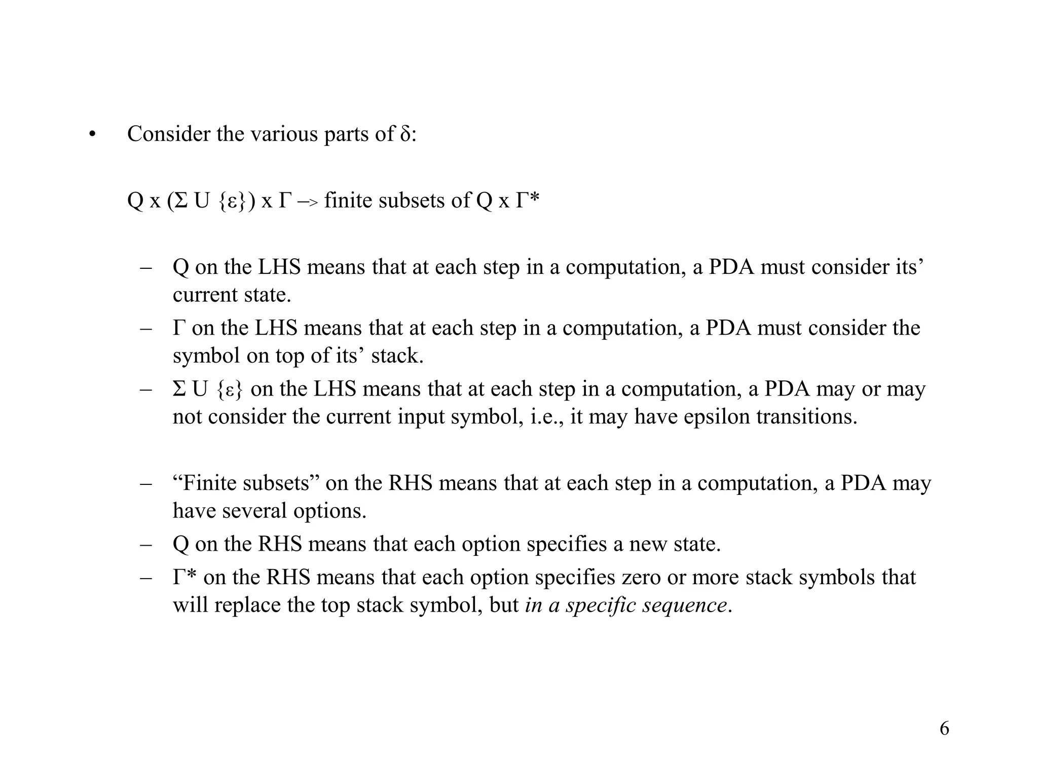 6
• Consider the various parts of δ:
Q x (Σ U {ε}) x Г –> finite subsets of Q x Г*
– Q on the LHS means that at each step in a computation, a PDA must consider its’
current state.
– Г on the LHS means that at each step in a computation, a PDA must consider the
symbol on top of its’ stack.
– Σ U {ε} on the LHS means that at each step in a computation, a PDA may or may
not consider the current input symbol, i.e., it may have epsilon transitions.
– “Finite subsets” on the RHS means that at each step in a computation, a PDA may
have several options.
– Q on the RHS means that each option specifies a new state.
– Г* on the RHS means that each option specifies zero or more stack symbols that
will replace the top stack symbol, but in a specific sequence.
 