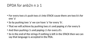 DPDA for anb2n n ≥ 1
• For every two a's push two a's into STACK cause there are two b's for
one 'a'
• So by pushing two 'a' we can have 'a' for every 'b'.
• That we will achieve by pushing two a's and poping a's for every b
• And then pushing c's and poping c's for every d's
• So in the end of the strings if nothing is left in the STACK then we can
say that language is accepted in the PDA.
 
