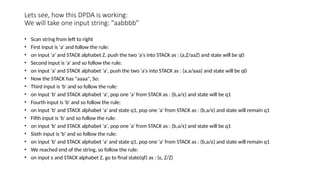 Lets see, how this DPDA is working:
We will take one input string: "aabbbb"
• Scan string from left to right
• First input is 'a' and follow the rule:
• on input 'a' and STACK alphabet Z, push the two 'a's into STACK as : (a,Z/aaZ) and state will be q0
• Second input is 'a' and so follow the rule:
• on input 'a' and STACK alphabet 'a', push the two 'a's into STACK as : (a,a/aaa) and state will be q0
• Now the STACK has "aaaa", So:
• Third input is 'b' and so follow the rule:
• on input 'b' and STACK alphabet 'a', pop one 'a' from STACK as : (b,a/ε) and state will be q1
• Fourth input is 'b' and so follow the rule:
• on input 'b' and STACK alphabet 'a' and state q1, pop one 'a' from STACK as : (b,a/ε) and state will remain q1
• Fifth input is 'b' and so follow the rule:
• on input 'b' and STACK alphabet 'a', pop one 'a' from STACK as : (b,a/ε) and state will be q1
• Sixth input is 'b' and so follow the rule:
• on input 'b' and STACK alphabet 'a' and state q1, pop one 'a' from STACK as : (b,a/ε) and state will remain q1
• We reached end of the string, so follow the rule:
• on input ε and STACK alphabet Z, go to final state(qf) as : (ε, Z/Z)
 