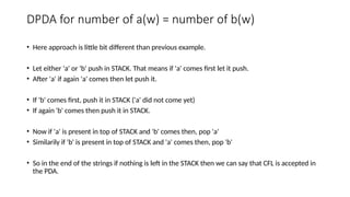 DPDA for number of a(w) = number of b(w)
• Here approach is little bit different than previous example.
• Let either 'a' or 'b' push in STACK. That means if 'a' comes first let it push.
• After 'a' if again 'a' comes then let push it.
• If 'b' comes first, push it in STACK ('a' did not come yet)
• If again 'b' comes then push it in STACK.
• Now if 'a' is present in top of STACK and 'b' comes then, pop 'a'
• Similarily if 'b' is present in top of STACK and 'a' comes then, pop 'b'
• So in the end of the strings if nothing is left in the STACK then we can say that CFL is accepted in
the PDA.
 