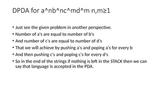 DPDA for a^nb^nc^md^m n,m≥1
• Just see the given problem in another perspective.
• Number of a's are equal to number of b's
• And number of c's are equal to number of d's
• That we will achieve by pushing a's and poping a's for every b
• And then pushing c's and poping c's for every d's
• So in the end of the strings if nothing is left in the STACK then we can
say that language is accepted in the PDA.
 