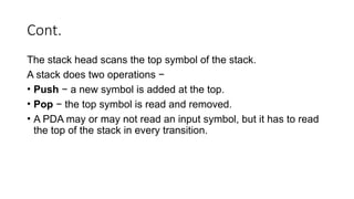 Cont.
The stack head scans the top symbol of the stack.
A stack does two operations −
• Push − a new symbol is added at the top.
• Pop − the top symbol is read and removed.
• A PDA may or may not read an input symbol, but it has to read
the top of the stack in every transition.
 