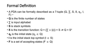 Formal Definition
• A PDA can be formally described as a 7-tuple (Q, ∑, S, δ, q0, I,
F) −
• Q is the finite number of states
• ∑ is input alphabet
• S is stack symbols
• δ is the transition function: Q × (∑ {ε}) × S
∪ -> Q × S*
• q0 is the initial state (q0 Q)
∈
• I is the initial stack top symbol (I S)
∈
• F is a set of accepting states (F Q)
∈
 