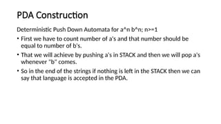 PDA Construction
Deterministic Push Down Automata for a^n b^n; n>=1
• First we have to count number of a's and that number should be
equal to number of b's.
• That we will achieve by pushing a's in STACK and then we will pop a's
whenever "b" comes.
• So in the end of the strings if nothing is left in the STACK then we can
say that language is accepted in the PDA.
 