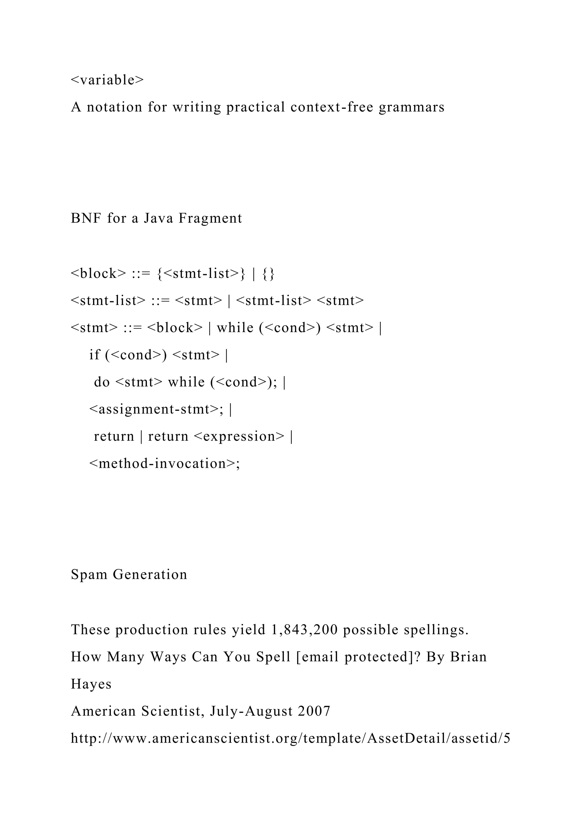 <variable>
A notation for writing practical context-free grammars
BNF for a Java Fragment
<block> ::= {<stmt-list>} | {}
<stmt-list> ::= <stmt> | <stmt-list> <stmt>
<stmt> ::= <block> | while (<cond>) <stmt> |
if (<cond>) <stmt> |
do <stmt> while (<cond>); |
<assignment-stmt>; |
return | return <expression> |
<method-invocation>;
Spam Generation
These production rules yield 1,843,200 possible spellings.
How Many Ways Can You Spell [email protected]? By Brian
Hayes
American Scientist, July-August 2007
http://www.americanscientist.org/template/AssetDetail/assetid/5
 