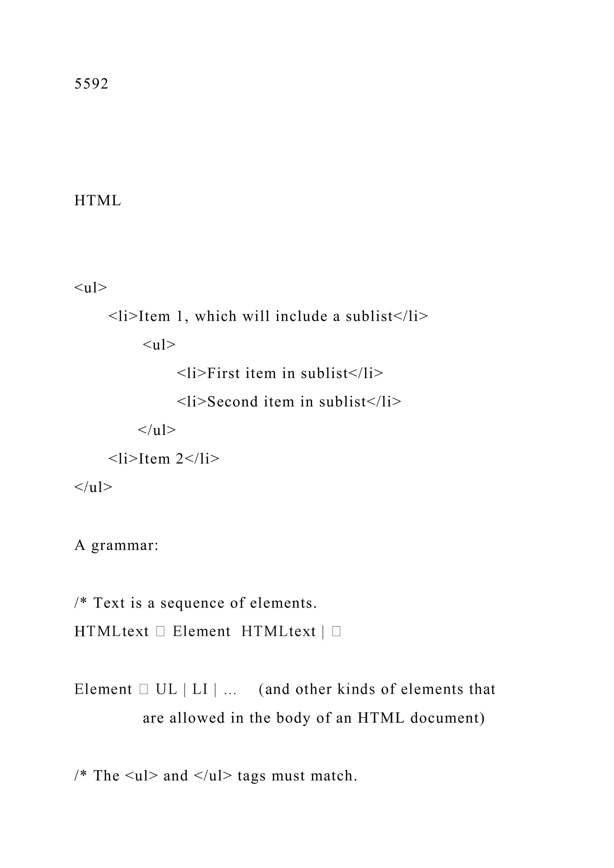 5592
HTML
<ul>
<li>Item 1, which will include a sublist</li>
<ul>
<li>First item in sublist</li>
<li>Second item in sublist</li>
</ul>
<li>Item 2</li>
</ul>
A grammar:
/* Text is a sequence of elements.
H
are allowed in the body of an HTML document)
/* The <ul> and </ul> tags must match.
 